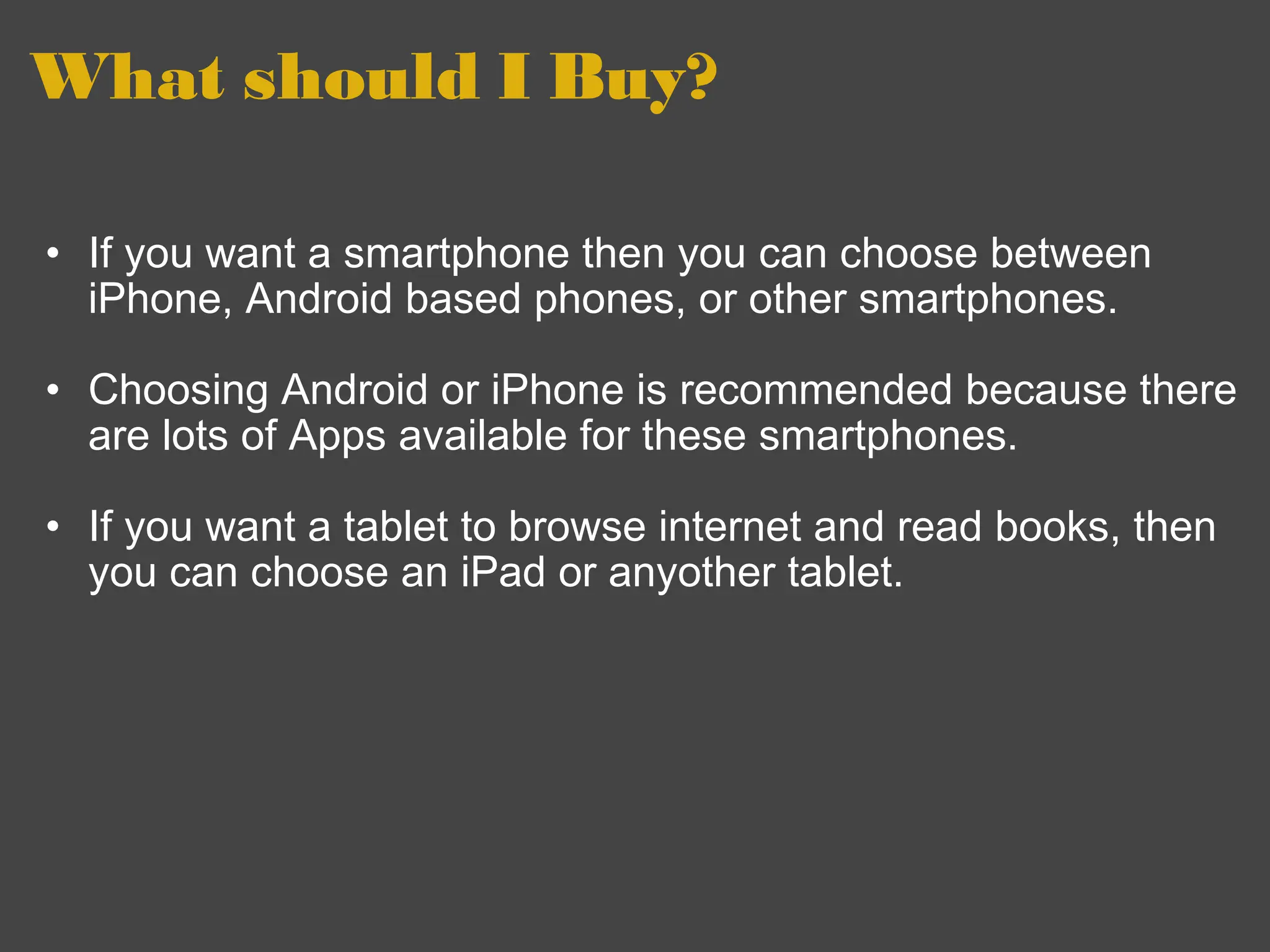 What should I Buy? If you want a smartphone then you can choose between iPhone, Android based phones, or other smartphones.     Choosing Android or iPhone is recommended because there are lots of Apps available for these smartphones.     If you want a tablet to browse internet and read books, then you can choose an iPad or anyother tablet.  