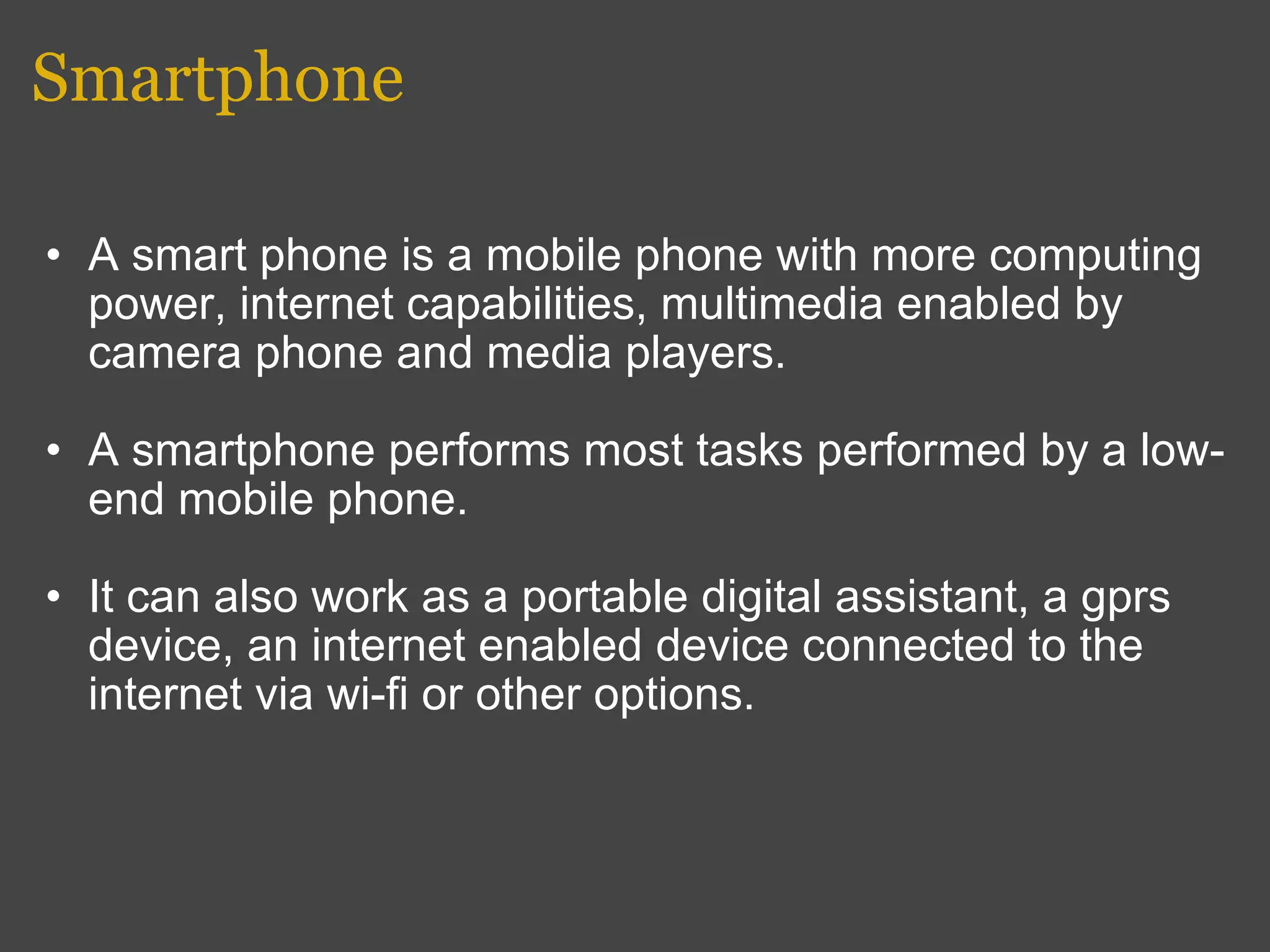 Smartphone A smart phone is a mobile phone with more computing power, internet capabilities, multimedia enabled by camera phone and media players.  A smartphone performs most tasks performed by a low-end mobile phone. It can also work as a portable digital assistant, a gprs device, an internet enabled device connected to the internet via wi-fi or other options. 