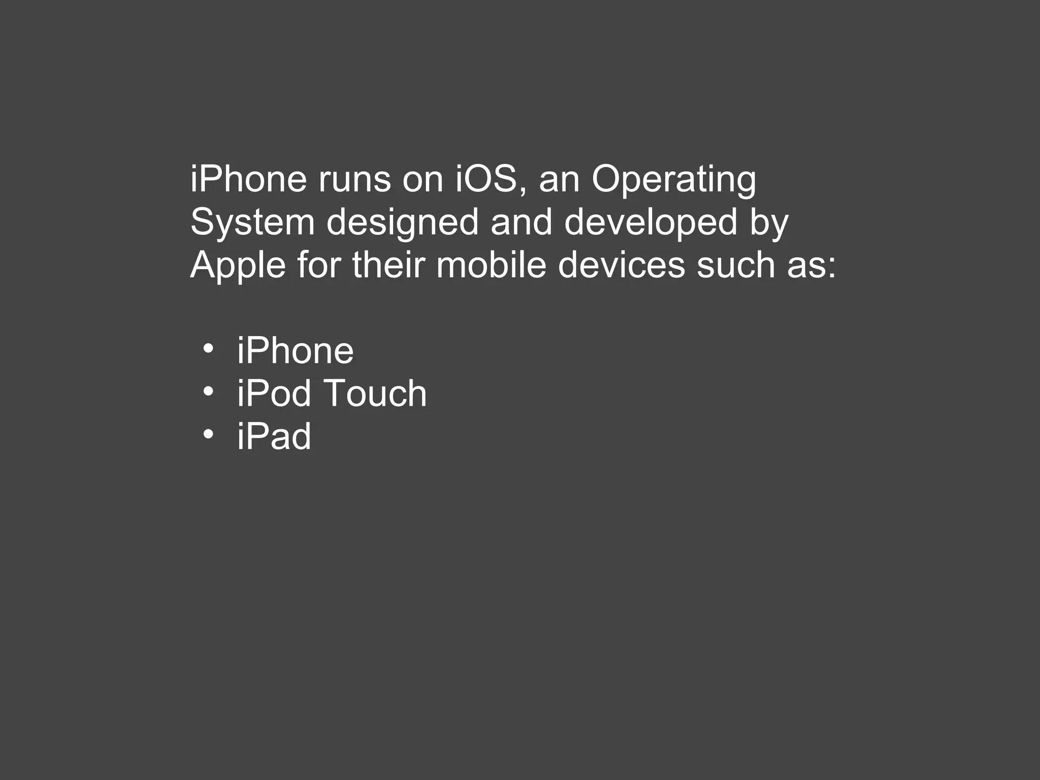 iPhone runs on iOS, an Operating System designed and developed by Apple for their mobile devices such as: iPhone iPod Touch iPad 
