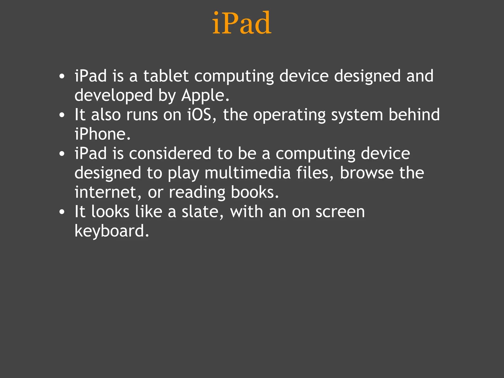 iPad iPad is a tablet computing device designed and developed by Apple.  It also runs on iOS, the operating system behind iPhone.  iPad is considered to be a computing device designed to play multimedia files, browse the internet, or reading books. It looks like a slate, with an on screen keyboard.  