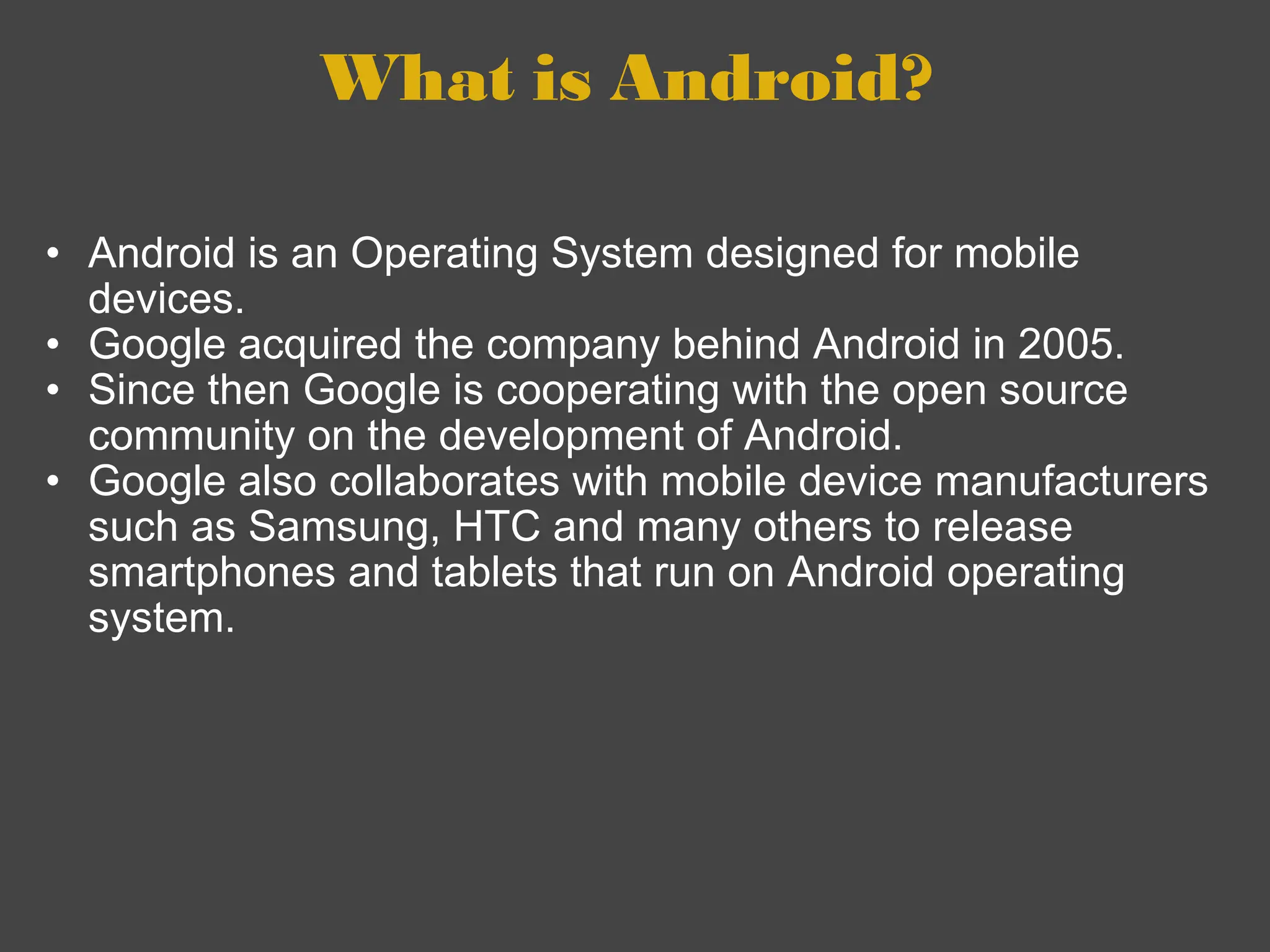 What is Android?  Android is an Operating System designed for mobile devices. Google acquired the company behind Android in 2005.  Since then Google is cooperating with the open source community on the development of Android. Google also collaborates with mobile device manufacturers such as Samsung, HTC and many others to release smartphones and tablets that run on Android operating system.  