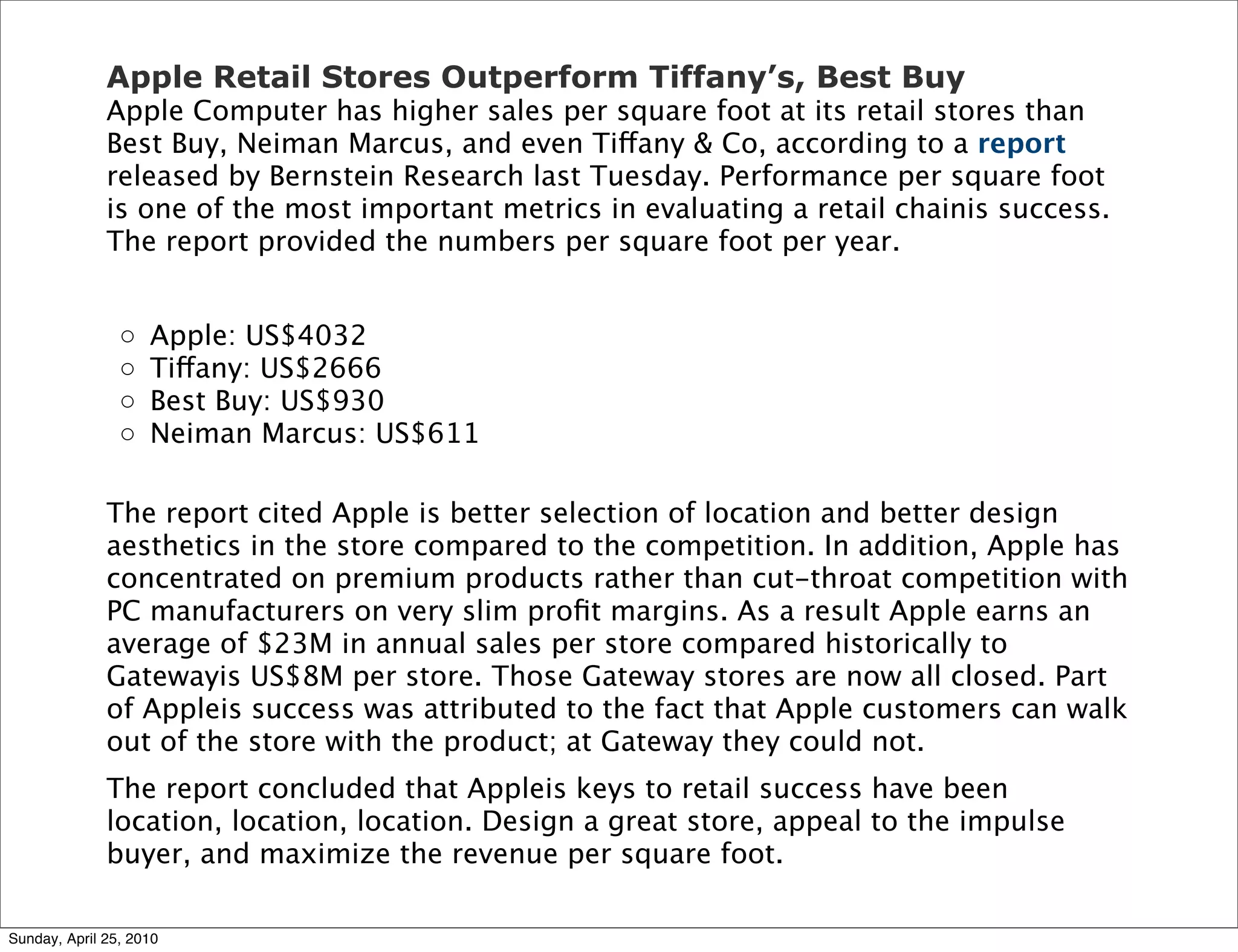 Apple Retail Stores Outperform Tiffany’s, Best Buy
              Apple Computer has higher sales per square foot at its retail stores than
              Best Buy, Neiman Marcus, and even Tiffany & Co, according to a report
              released by Bernstein Research last Tuesday. Performance per square foot
              is one of the most important metrics in evaluating a retail chainis success.
              The report provided the numbers per square foot per year.


                ◦   Apple: US$4032
                ◦   Tiffany: US$2666
                ◦   Best Buy: US$930
                ◦   Neiman Marcus: US$611

              The report cited Apple is better selection of location and better design
              aesthetics in the store compared to the competition. In addition, Apple has
              concentrated on premium products rather than cut-throat competition with
              PC manufacturers on very slim proﬁt margins. As a result Apple earns an
              average of $23M in annual sales per store compared historically to
              Gatewayis US$8M per store. Those Gateway stores are now all closed. Part
              of Appleis success was attributed to the fact that Apple customers can walk
              out of the store with the product; at Gateway they could not.
              The report concluded that Appleis keys to retail success have been
              location, location, location. Design a great store, appeal to the impulse
              buyer, and maximize the revenue per square foot.

Sunday, April 25, 2010
 