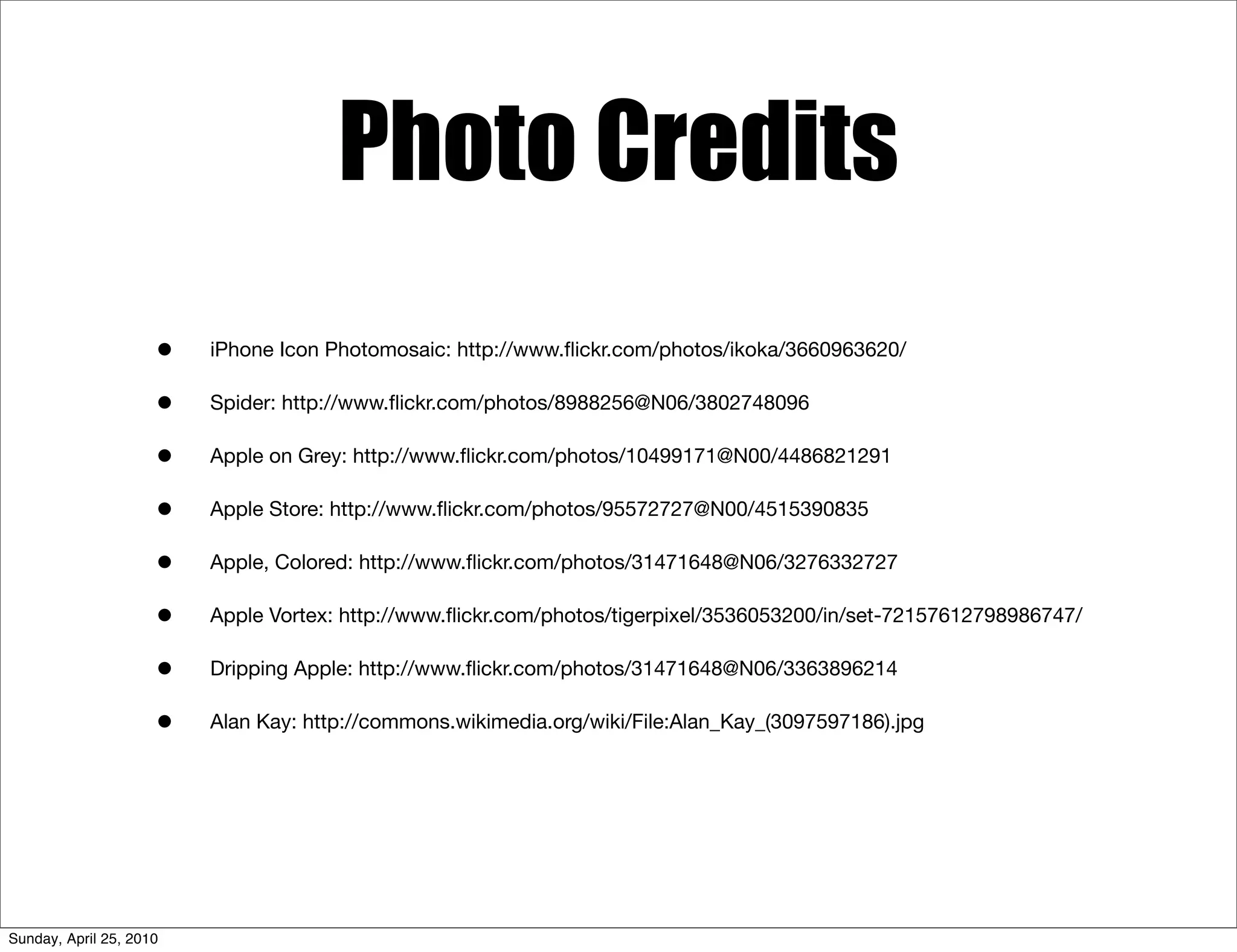 Photo Credits
                     •   iPhone Icon Photomosaic: http://www.ﬂickr.com/photos/ikoka/3660963620/

                     •   Spider: http://www.ﬂickr.com/photos/8988256@N06/3802748096

                     •   Apple on Grey: http://www.ﬂickr.com/photos/10499171@N00/4486821291

                     •   Apple Store: http://www.ﬂickr.com/photos/95572727@N00/4515390835

                     •   Apple, Colored: http://www.ﬂickr.com/photos/31471648@N06/3276332727

                     •   Apple Vortex: http://www.ﬂickr.com/photos/tigerpixel/3536053200/in/set-72157612798986747/

                     •   Dripping Apple: http://www.ﬂickr.com/photos/31471648@N06/3363896214

                     •   Alan Kay: http://commons.wikimedia.org/wiki/File:Alan_Kay_(3097597186).jpg




Sunday, April 25, 2010
 