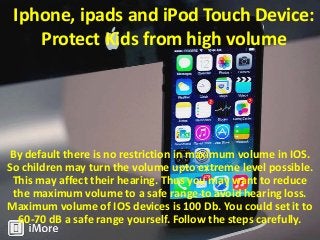 Iphone, ipads and iPod Touch Device:
Protect Kids from high volume

By default there is no restriction in maximum volume in IOS.
So children may turn the volume upto extreme level possible.
This may affect their hearing. Thus you may want to reduce
the maximum volume to a safe range to avoid hearing loss.
Maximum volume of IOS devices is 100 Db. You could set it to
60-70 dB a safe range yourself. Follow the steps carefully.

 