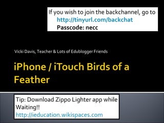 If you wish to join the backchannel, go to
                     http://tinyurl.com/backchat
                     Passcode: necc


Vicki Davis, Teacher & Lots of Edublogger Friends




Tip: Download Zippo Lighter app while
Waiting!!
http://ieducation.wikispaces.com
 