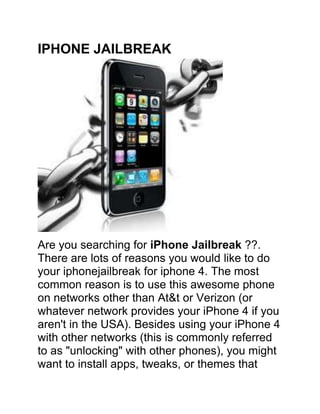 IPHONE JAILBREAK<br />Are you searching for iPhone Jailbreak ??. There are lots of reasons you would like to do your iphone jailbreak for iphone 4. The most common reason is to use this awesome phone on networks other than At&t or Verizon (or whatever network provides your iPhone 4 if you aren't in the USA). Besides using your iPhone 4 with other networks (this is commonly referred to as quot;
unlockingquot;
 with other phones), you might want to install apps, tweaks, or themes that Apple hasn't approved for one reason or another. Like an austere father, Apple has become notoriously picky about the kinds of things it allows on its quot;
perfectquot;
 child, the iPhone. Thus, a quot;
black market,quot;
 full of any possible app or tweak has flourished. And iphone jailbreak allows you access to it.<br />IPhone Jailbreak 4 – Advantages<br />Click Here For iPhone Jailbreak 4 and Unlock with Ease<br />1. Use other networks than the phone was manufactured for It’s really good to jailbreak the network barrier with iPhone Jailbreak 4. Wherever you are in the world, Apple has negotiated contracts to make the iPhone 4 exclusive. It has done this to keep the price high, secure control over use, and maintain an air of exclusivity and superiority for iPhone 4 users. This is quite contrary to most other smart phones, which compete pretty openly against other smart phones and networks. Contrary to many people's beliefs, iPhone 4 is actually the third most used smart phone, behind number one Android, and number two Blackberry. iPhone Jailbreak 4 and unlocking allows iPhone 4 owners to choose their network, which they might do based on price or network coverage wherever they are.<br />2. Install non-Apple-approved apps This iPhone Jailbreak 4 even unlock many premium apps to download. Behind using a different network, this is the most common reason people use iPhone jailbreak 4 for their iPhone’s. Some of the apps available include apps that compete with Apple's own (like Podcaster) to sick games (like Baby Shaker). Another very popular app is SlingPlayer which allows you to stream TV from your SlingBox.<br />3. Install tweaks, screensavers, ringtones, and wallpapers iPhone Jailbreak 4 opens up a wealth of interesting tweaks to nearly every aspect of your iPhone 4. Some of the things you can change are the menu, icons, screen saver, wallpaper, and function of the buttons. One very popular tweak allows you to use your iPhone 4's internet connection to tether other computers onto the web.<br />These are the top reasons why someone might jailbreak their iPhone 4. In my opinion, iPhone jailbreak 4 for your phone really opens up your iPhone 4 to tons of functionality with pretty minimal downside risk.<br />Resources For iPhone Jailbreak 4 for Jailbreak and Unlock<br />Click Here For iPhone Jailbreak 4 and Unlock with Ease<br />