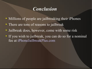 Conclusion Millions of people are jailbreaking their iPhones There are tons of reasons to jailbreak Jailbreak does, however, come with some risk If you wish to jailbreak, you can do so for a nominal fee at  iPhoneJailbreakPlus.com 