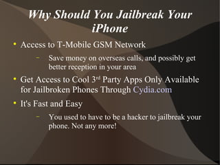 Why Should You Jailbreak Your iPhone Access to T-Mobile GSM Network Save money on overseas calls, and possibly get better reception in your area Get Access to Cool 3 rd  Party Apps Only Available for Jailbroken Phones Through  Cydia.com It's Fast and Easy You used to have to be a hacker to jailbreak your phone. Not any more! 