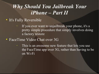 Why Should You Jailbreak Your iPhone – Part II It's Fully Reversible If you ever want to unjailbreak your phone, it's a pretty simple procedure that simply involves doing a factory restore FaceTime Video Chat over 3G This is an awesome new feature that lets you use the FaceTime app over 3G, rather than having to be on Wi-Fi 