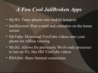 A Few Cool JailBroken Apps MyWi: Turns phones into mobile hotspots Intelliscreen: Puts e-mail and calendars on the home screen MxTube: Download YouTube videos onto your phone for offline viewing My3G: Allows for previously Wi-Fi-only processes to run on 3G, like HD YouTube videos PDANet: Share Internet connection 