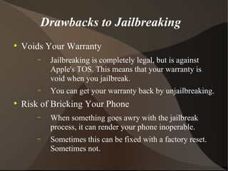 Drawbacks to Jailbreaking Voids Your Warranty Jailbreaking is completely legal, but is against Apple's TOS. This means that your warranty is void when you jailbreak. You can get your warranty back by unjailbreaking. Risk of Bricking Your Phone When something goes awry with the jailbreak process, it can render your phone inoperable.  Sometimes this can be fixed with a factory reset. Sometimes not. 