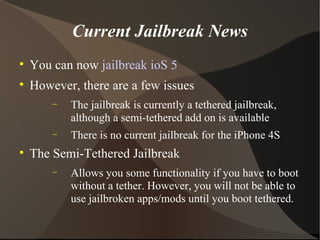 Current Jailbreak News You can now  jailbreak ioS 5 However, there are a few issues The jailbreak is currently a tethered jailbreak, although a semi-tethered add on is available There is no current jailbreak for the iPhone 4S The Semi-Tethered Jailbreak Allows you some functionality if you have to boot without a tether. However, you will not be able to use jailbroken apps/mods until you boot tethered. 