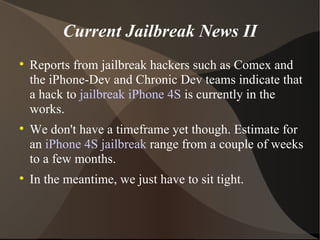 Current Jailbreak News II Reports from jailbreak hackers such as Comex and the iPhone-Dev and Chronic Dev teams indicate that a hack to  jailbreak iPhone 4S  is currently in the works. We don't have a timeframe yet though. Estimate for an  iPhone 4S jailbreak  range from a couple of weeks to a few months. In the meantime, we just have to sit tight. 