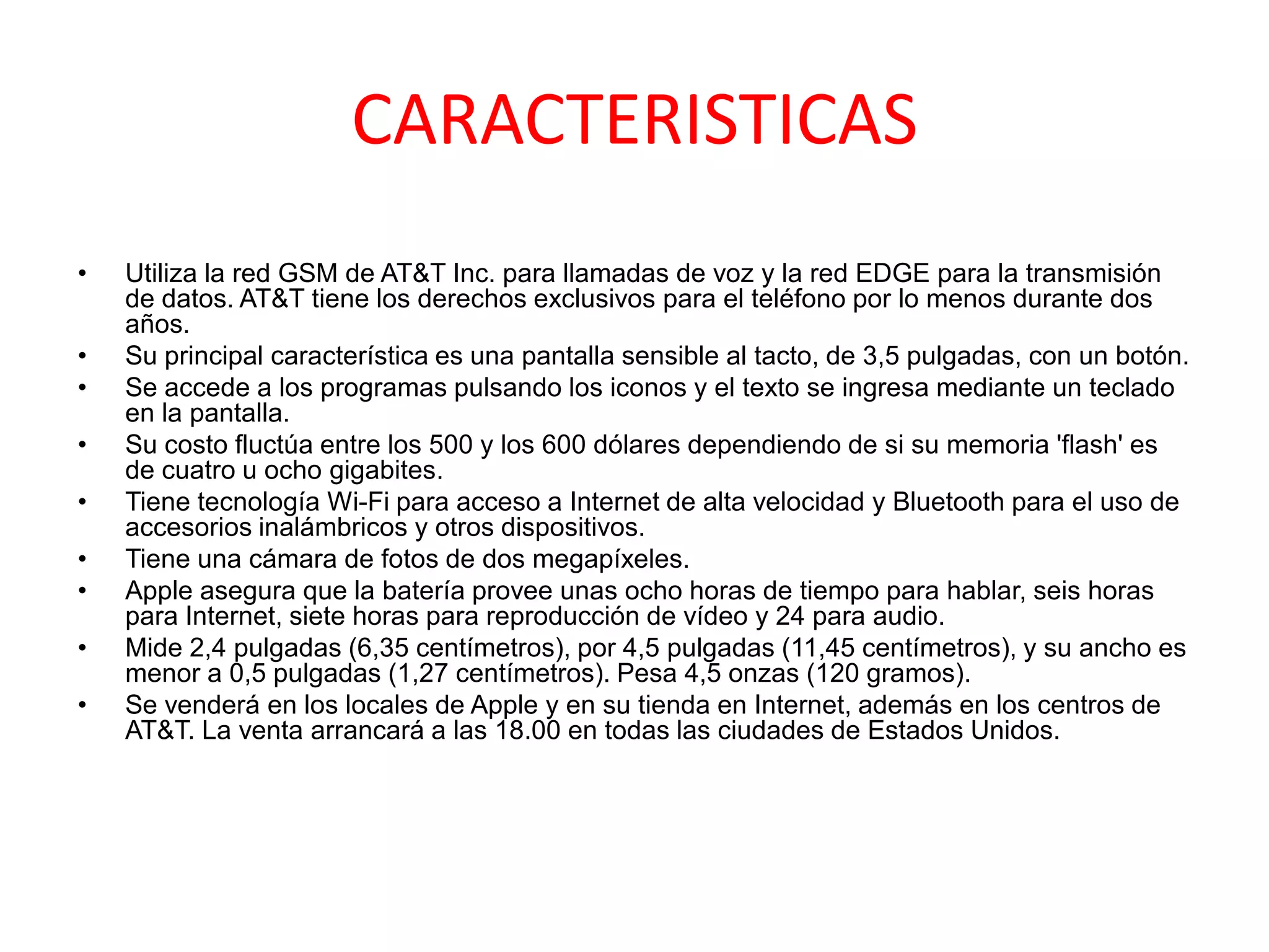 CARACTERISTICAS
•   Utiliza la red GSM de AT&T Inc. para llamadas de voz y la red EDGE para la transmisión
    de datos. AT&T tiene los derechos exclusivos para el teléfono por lo menos durante dos
    años.
•   Su principal característica es una pantalla sensible al tacto, de 3,5 pulgadas, con un botón.
•   Se accede a los programas pulsando los iconos y el texto se ingresa mediante un teclado
    en la pantalla.
•   Su costo fluctúa entre los 500 y los 600 dólares dependiendo de si su memoria 'flash' es
    de cuatro u ocho gigabites.
•   Tiene tecnología Wi-Fi para acceso a Internet de alta velocidad y Bluetooth para el uso de
    accesorios inalámbricos y otros dispositivos.
•   Tiene una cámara de fotos de dos megapíxeles.
•   Apple asegura que la batería provee unas ocho horas de tiempo para hablar, seis horas
    para Internet, siete horas para reproducción de vídeo y 24 para audio.
•   Mide 2,4 pulgadas (6,35 centímetros), por 4,5 pulgadas (11,45 centímetros), y su ancho es
    menor a 0,5 pulgadas (1,27 centímetros). Pesa 4,5 onzas (120 gramos).
•   Se venderá en los locales de Apple y en su tienda en Internet, además en los centros de
    AT&T. La venta arrancará a las 18.00 en todas las ciudades de Estados Unidos.
 