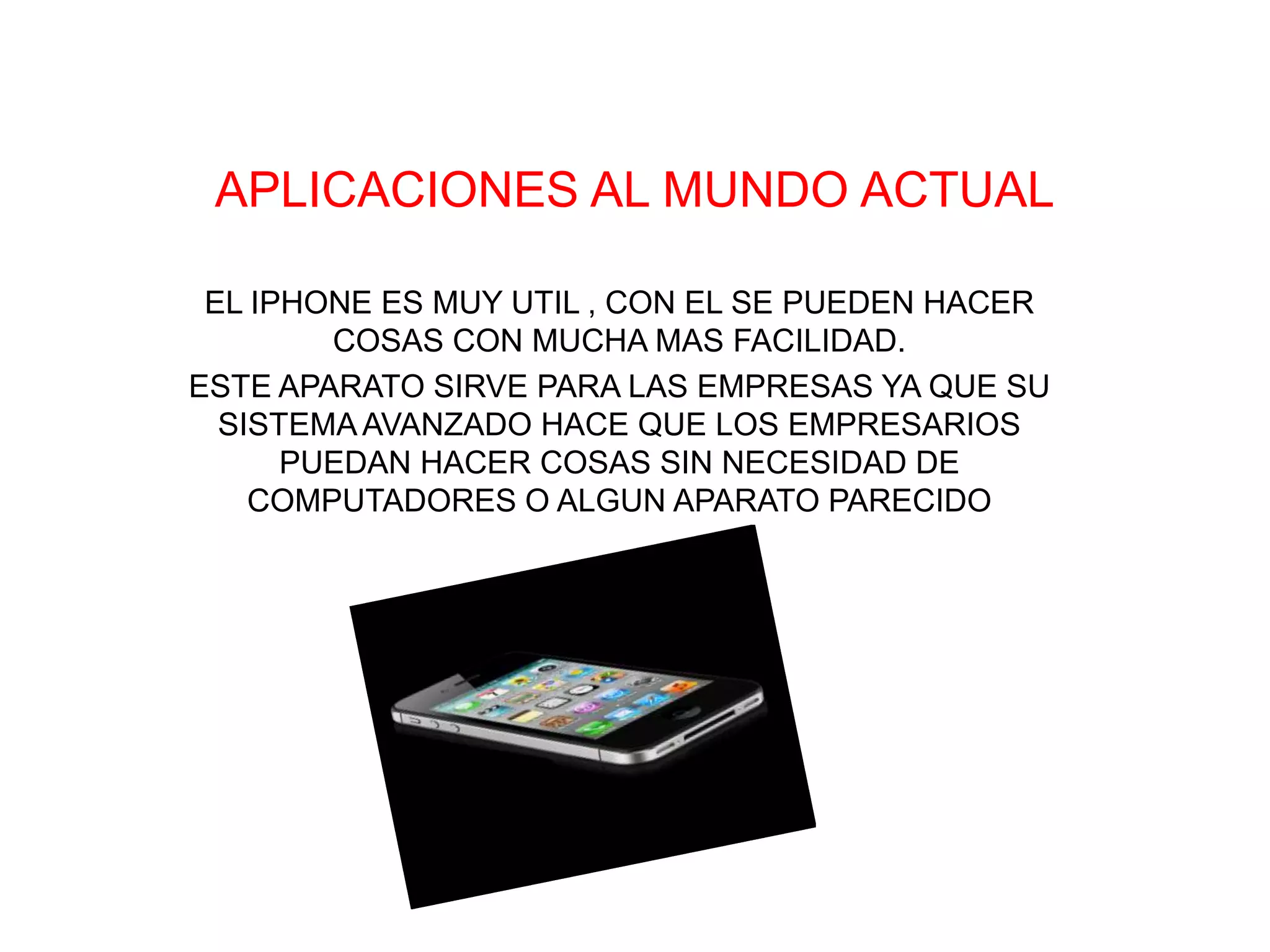 APLICACIONES AL MUNDO ACTUAL

 EL IPHONE ES MUY UTIL , CON EL SE PUEDEN HACER
        COSAS CON MUCHA MAS FACILIDAD.
ESTE APARATO SIRVE PARA LAS EMPRESAS YA QUE SU
  SISTEMA AVANZADO HACE QUE LOS EMPRESARIOS
      PUEDAN HACER COSAS SIN NECESIDAD DE
    COMPUTADORES O ALGUN APARATO PARECIDO
 