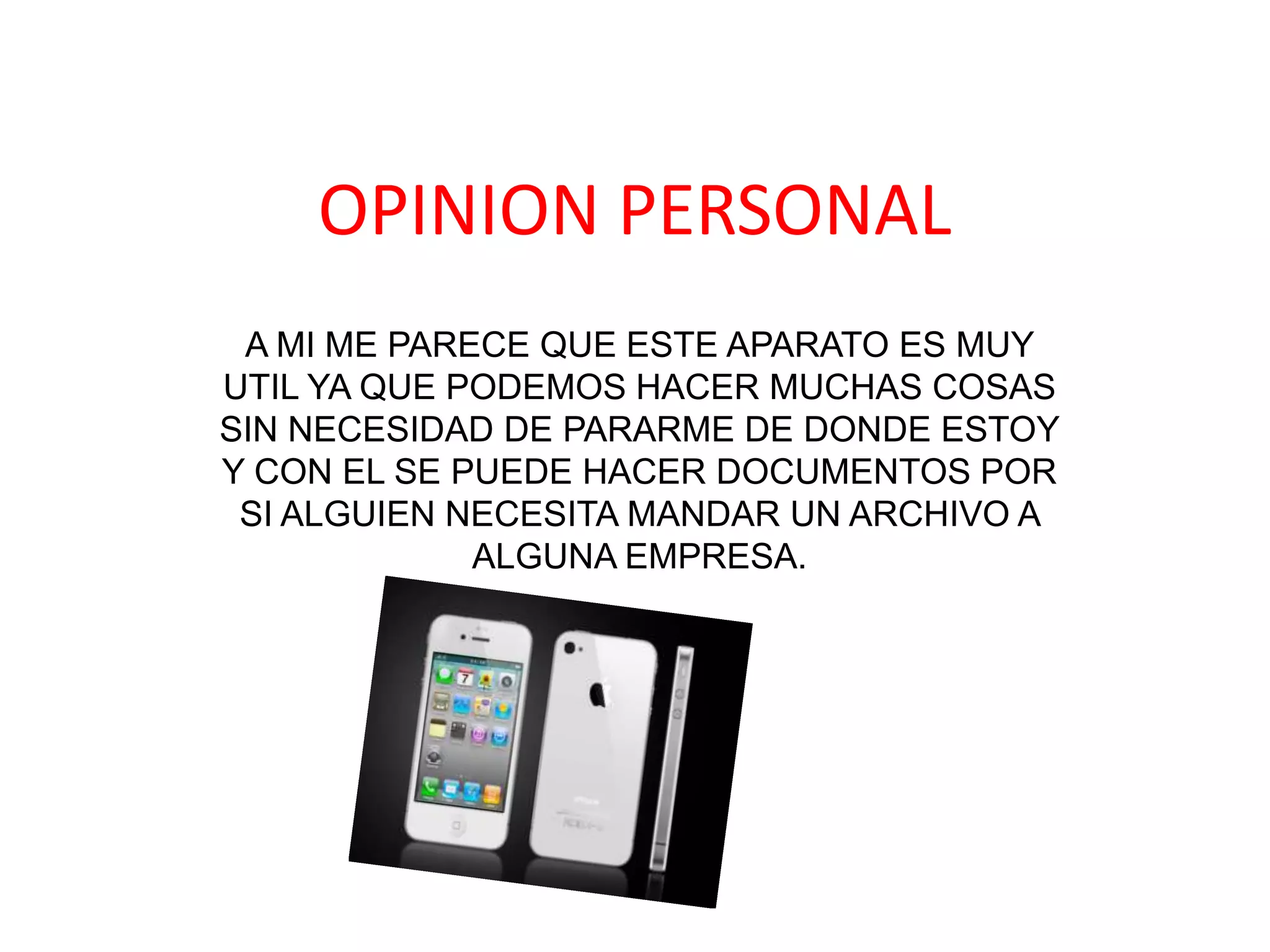 OPINION PERSONAL
 A MI ME PARECE QUE ESTE APARATO ES MUY
UTIL YA QUE PODEMOS HACER MUCHAS COSAS
SIN NECESIDAD DE PARARME DE DONDE ESTOY
Y CON EL SE PUEDE HACER DOCUMENTOS POR
 SI ALGUIEN NECESITA MANDAR UN ARCHIVO A
             ALGUNA EMPRESA.
 