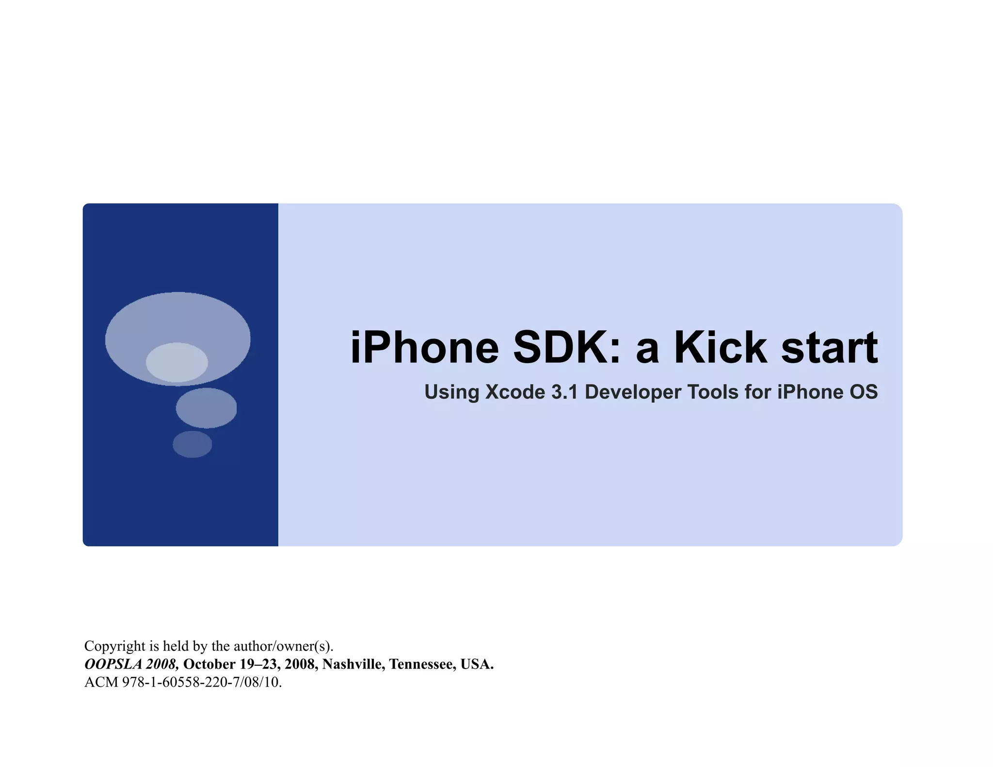 iPhone SDK a Ki k start
                                      iPh    SDK: Kick t t
                                                 Using Xcode 3.1 Developer Tools for iPhone OS




Copyright is held by the author/owner(s).
OOPSLA 2008, October 19–23, 2008, Nashville, Tennessee, USA.
ACM 978-1-60558-220-7/08/10.
 