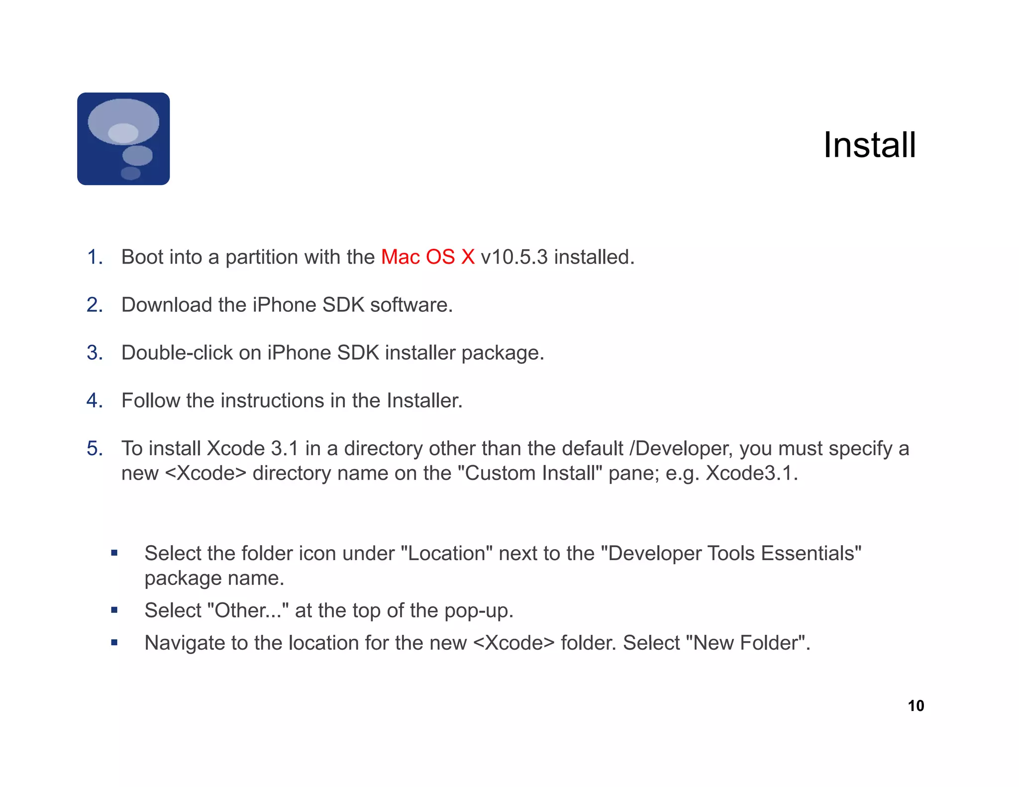 Install

1. Boot into a partition with the Mac OS X v10.5.3 installed.

2. Download the iPhone SDK software.

3. Double-click on iPhone SDK installer package.

4. Follow the instructions in the Installer.

5. To i t ll Xcode 3.1 in directory other th th d f lt /D
5 T install X d 3 1 i a di t         th than the default /Developer, you must specify a
                                                              l             t     if
   new <Xcode> directory name on the "Custom Install" pane; e.g. Xcode3.1.


      Select the folder icon under "Location" next to the "Developer Tools Essentials"
      package name.
      Select "Other..." at the top of the pop-up.
      Navigate to the location for the new <Xcode> folder Select "New Folder".
                                                   folder.        New Folder

                                                                                         10
 
