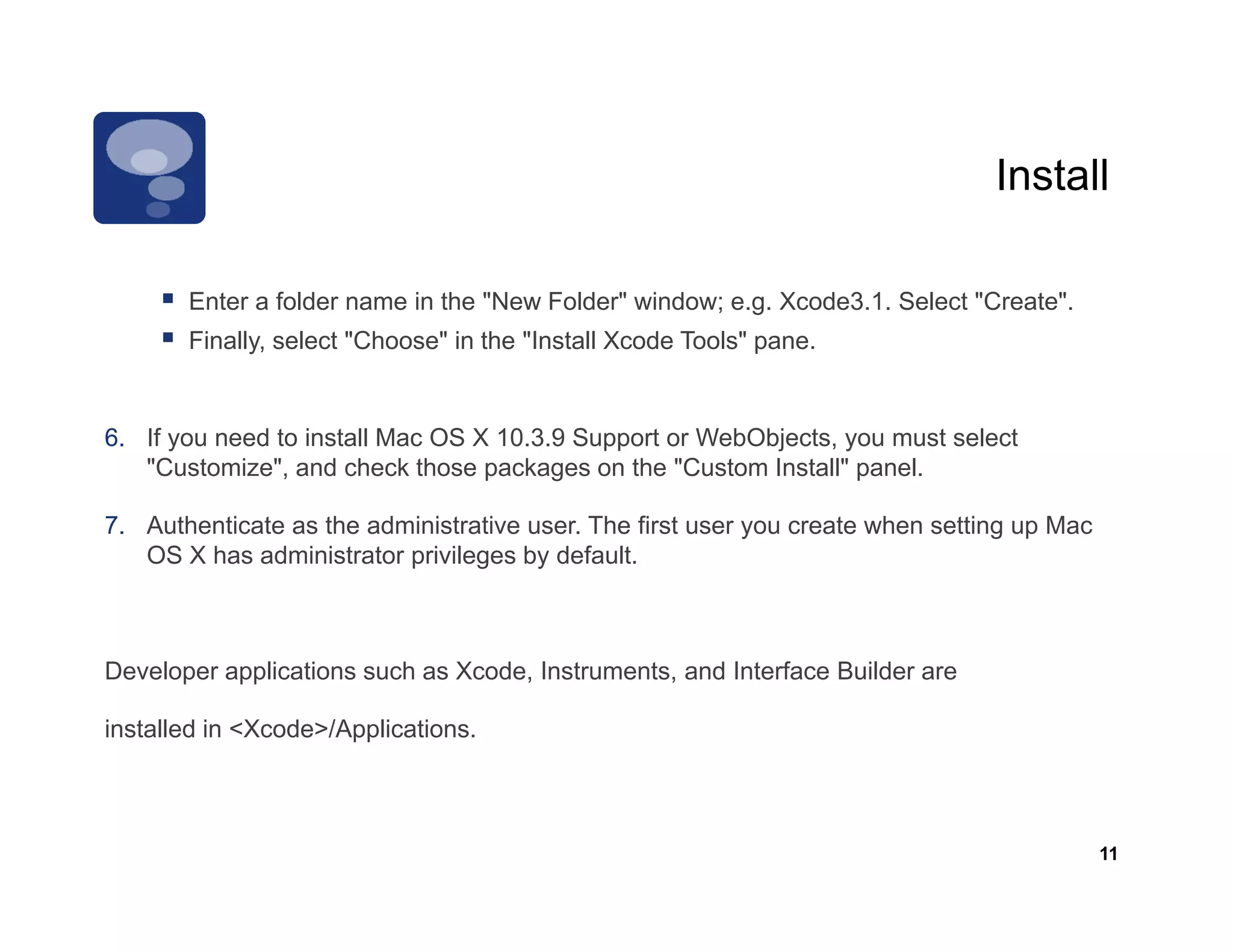 Install

       Enter folder
       E t a f ld name i th "N
                       in the "New F ld " window; e.g. X d 3 1 S l t "C t "
                                   Folder" i d         Xcode3.1. Select "Create".
       Finally, select "Choose" in the "Install Xcode Tools" pane.


6. If you need to install Mac OS X 10.3.9 Support or WebObjects, you must select
   "Customize", and check those packages on the "Custom Install" panel.

7. Authenticate as the administrative user. The first user you create when setting up Mac
                                                           y                     g p
   OS X has administrator privileges by default.



Developer applications such as Xcode, Instruments, and Interface Builder are

installed in <Xcode>/Applications.



                                                                                            11
 