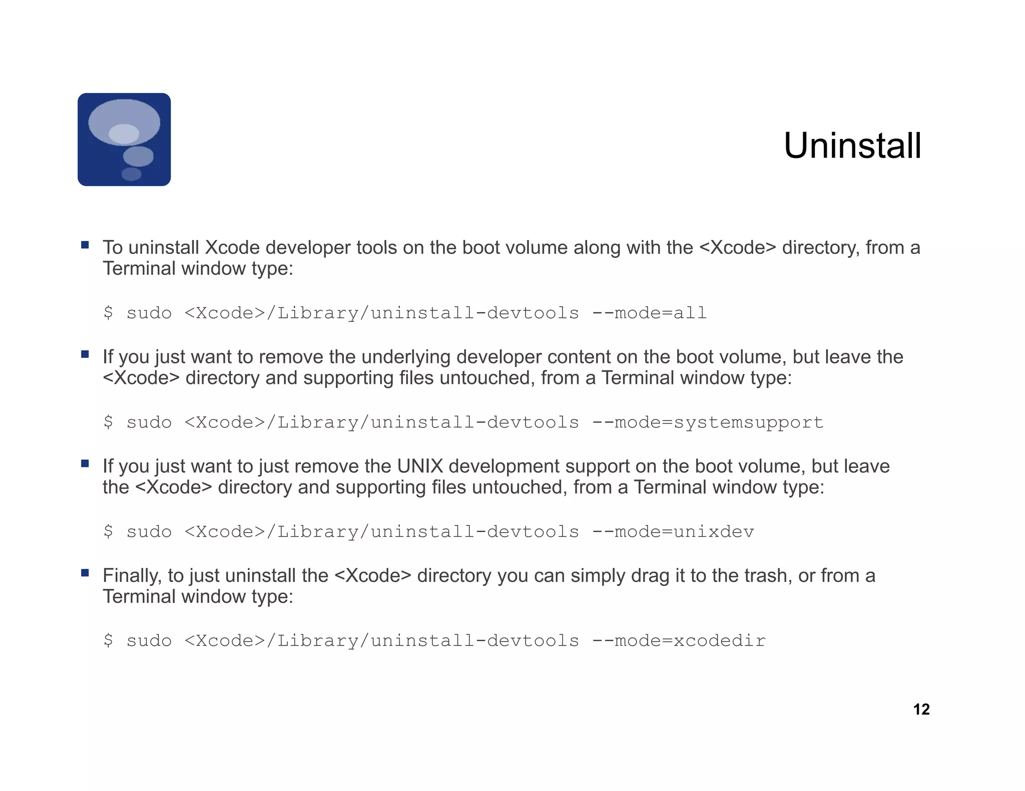 Uninstall

To uninstall Xcode developer tools on the boot volume along with the <Xcode> directory from a
                                                                             directory,
Terminal window type:

$ sudo <Xcode>/Library/uninstall-devtools --mode=all

If you just want to remove the underlying developer content on the boot volume, but leave the
<Xcode> directory and supporting files untouched, from a Terminal window type:

$ sudo <Xcode>/Library/uninstall-devtools --mode=systemsupport

If you just want to just remove the UNIX development support on the boot volume, but leave
the <Xcode> directory and supporting files untouched, from a Terminal window type:

$ sudo <Xcode>/Library/uninstall-devtools --mode=unixdev

Finally, to just uninstall the <Xcode> directory you can simply drag it to the trash, or from a
Terminal window type:

$ sudo <Xcode>/Library/uninstall-devtools --mode=xcodedir
       <Xcode>/Library/uninstall devtools   mode xcodedir


                                                                                                  12
 