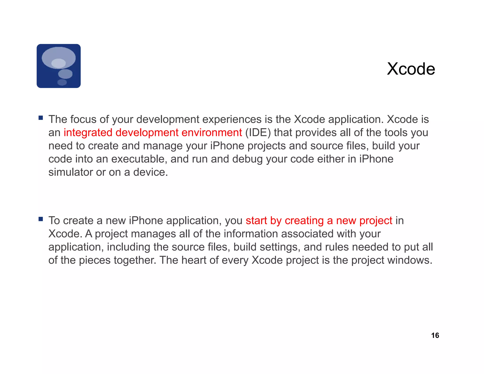 Xcode

The f
Th focus of your development experiences is th X d application. X d i
            f     d    l      t     i      i the Xcode      li ti     Xcode is
an integrated development environment (IDE) that provides all of the tools you
need to create and manage your iPhone projects and source files, build your
code into an executable, and run and debug y
                         ,               g your code either in iPhone
simulator or on a device.



To create a new iPhone application, you start by creating a new project in
Xcode. A project manages all of the information associated with your
application, including the source files, build settings, and rules needed to put all
of the pieces t
 f th i        together. The heart of every Xcode project is th project windows.
                   th Th h t f               X d        j t i the    j t i d




                                                                                   16
 