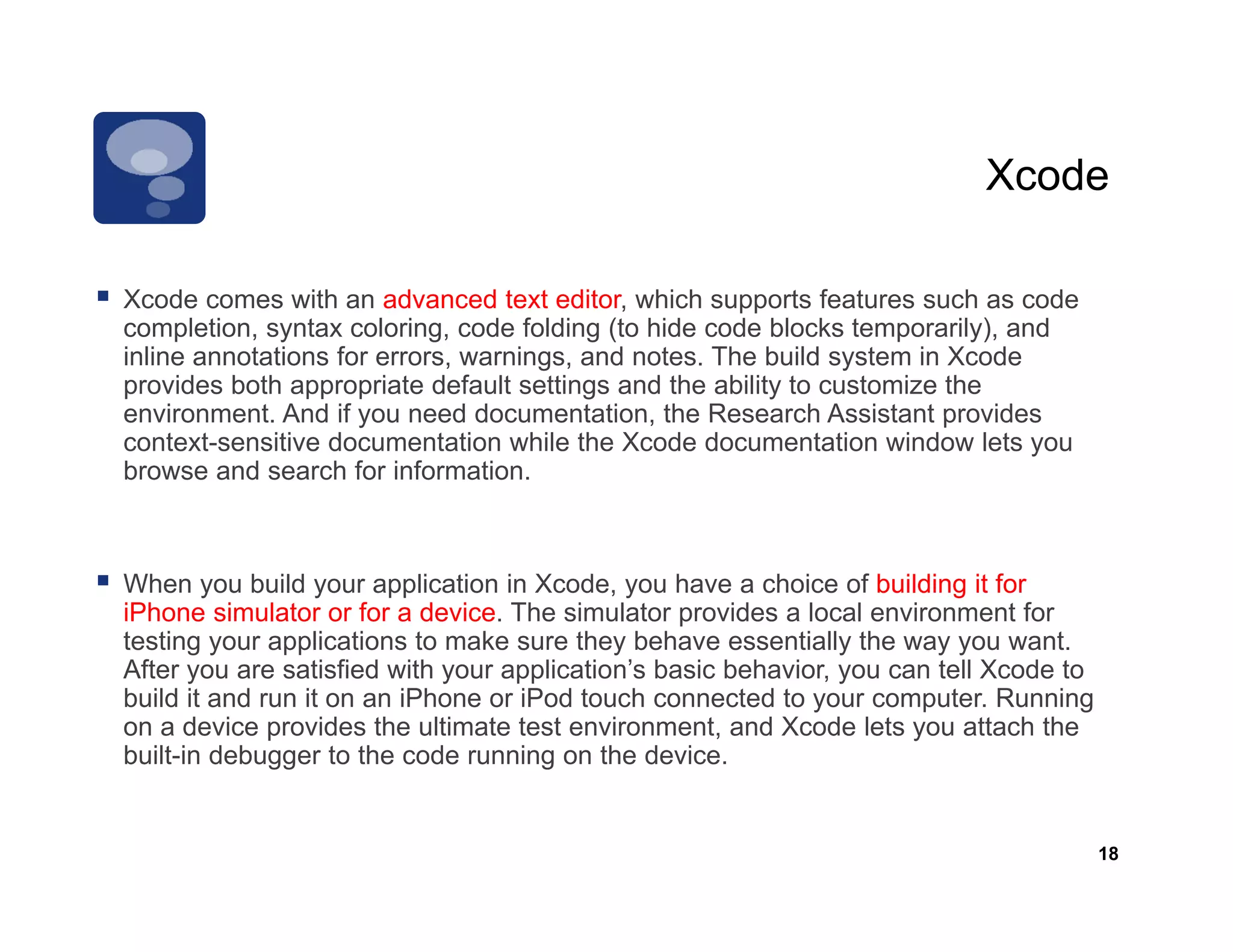 Xcode

                                      editor,
Xcode comes with an advanced text editor which supports features such as code
completion, syntax coloring, code folding (to hide code blocks temporarily), and
inline annotations for errors, warnings, and notes. The build system in Xcode
provides both appropriate default settings and the ability to customize the
environment.
environment And if you need documentation the Research Assistant provides
                                documentation,
context-sensitive documentation while the Xcode documentation window lets you
browse and search for information.



When you build your application in Xcode, you have a choice of building it for
iPhone simulator or for a device. The simulator provides a local environment for
testing your applications to make sure they behave essentially the way you want.
After you are satisfied with your application’s basic behavior, you can tell Xcode to
build it and run it on an iPhone or iPod touch connected to your computer. Running
on a device provides the ultimate test environment, and Xcode lets you attach the
built-in debugger to the code running on the device.


                                                                                        18
 