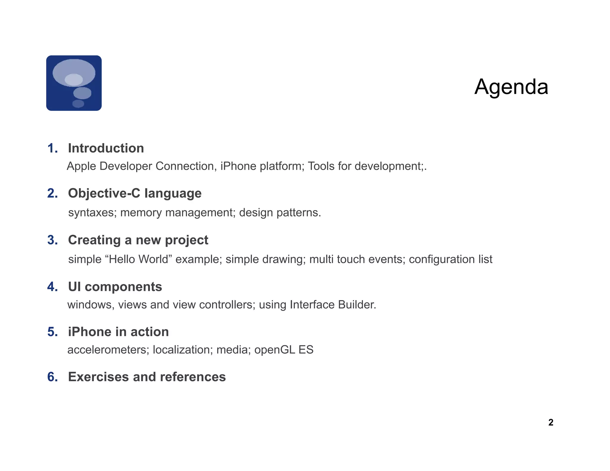 Agenda

1.
1 Introduction
   Apple Developer Connection, iPhone platform; Tools for development;.

2. Objective-C language
   syntaxes; memory management; design patterns.

3. Creating a new project
   simple “Hello World” example; simple drawing; multi touch events; configuration list
      p                     p       p         g                           g

4. UI components
   windows, views and view controllers; using Interface Builder.

5. iPhone in action
   accelerometers; localization; media; openGL ES

6. Exercises and references


                                                                                          2
 