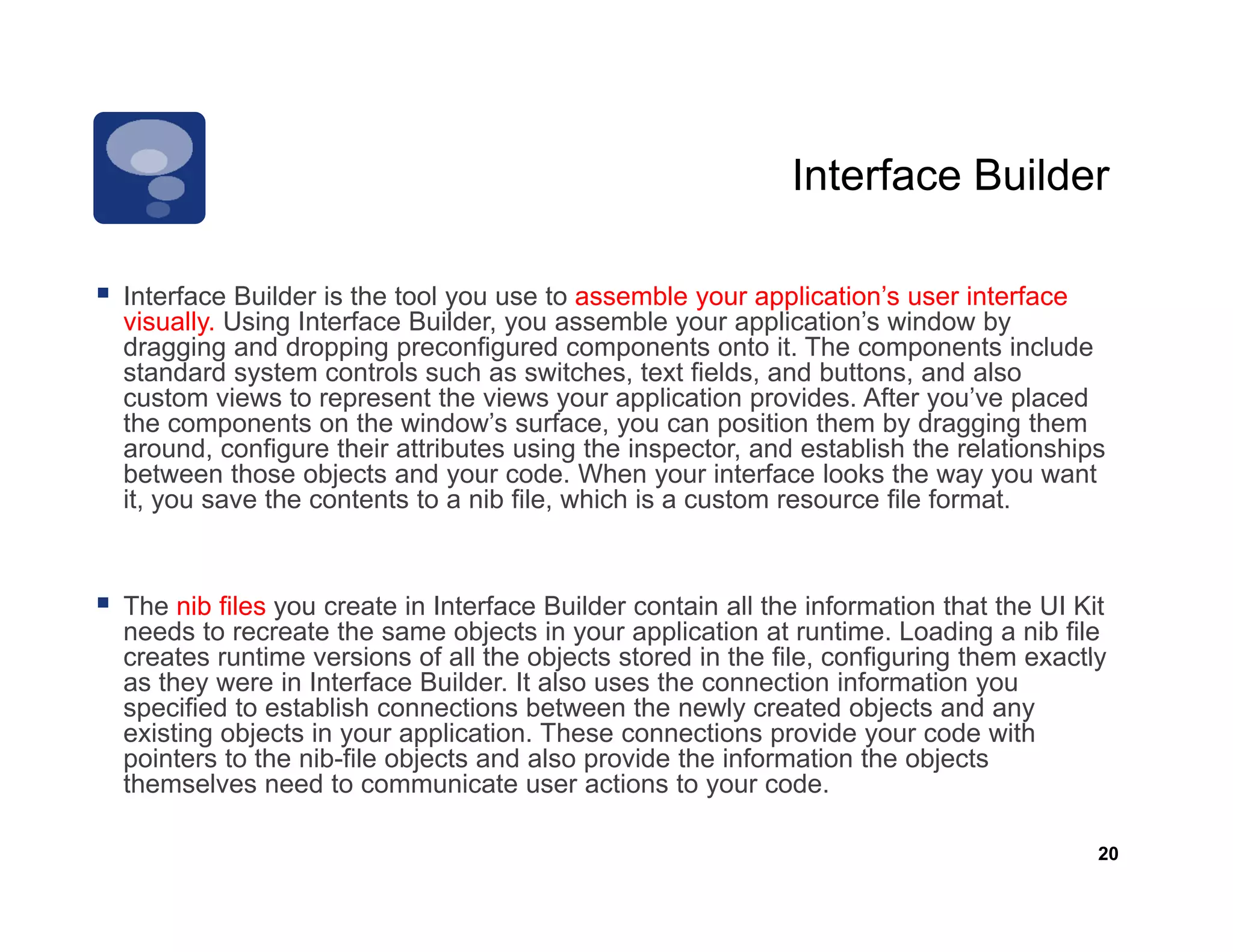 Interface Builder

Interface Builder is the tool you use to assemble your application s user interface
                                                         application’s
visually. Using Interface Builder, you assemble your application’s window by
dragging and dropping preconfigured components onto it. The components include
standard system controls such as switches, text fields, and buttons, and also
custom views to represent the views your application provides. After you’ve placed
the
th components on the window’s surface, you can position th
               t      th   i d ’        f                 iti them b d
                                                                    by dragging th
                                                                             i them
around, configure their attributes using the inspector, and establish the relationships
between those objects and your code. When your interface looks the way you want
it, you save the contents to a nib file, which is a custom resource file format.



The nib files you create in Interface Builder contain all the information that the UI Kit
needs to recreate the same objects in your application at runtime. Loading a nib file
creates runtime versions of all the objects stored in the file configuring them exactly
                                                           file,
as they were in Interface Builder. It also uses the connection information you
specified to establish connections between the newly created objects and any
existing objects in your application. These connections provide your code with
pointers to the nib-file objects and also provide the information the objects
themselves need t communicate user actions t your code.
th      l        d to           i t         ti    to          d

                                                                                        20
 