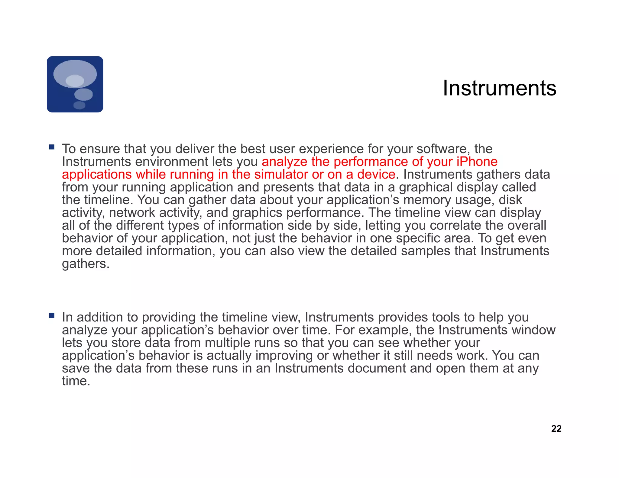 Instruments

To ensure that you deliver the best user experience for your software the
                                                                  software,
Instruments environment lets you analyze the performance of your iPhone
applications while running in the simulator or on a device. Instruments gathers data
from your running application and presents that data in a graphical display called
the timeline. You can gather data about your application’s memory usage, disk
activity, network activity, and graphics performance. Th ti li view can di l
   ti it    t    k ti it       d     hi      f           The timeline i         display
all of the different types of information side by side, letting you correlate the overall
behavior of your application, not just the behavior in one specific area. To get even
more detailed information, you can also view the detailed samples that Instruments
g
gathers.



In addition to providing the timeline view, Instruments provides tools to help you
analyze your application’s behavior over time For example the Instruments window
               application s               time.    example,
lets you store data from multiple runs so that you can see whether your
application’s behavior is actually improving or whether it still needs work. You can
save the data from these runs in an Instruments document and open them at any
time.


                                                                                            22
 