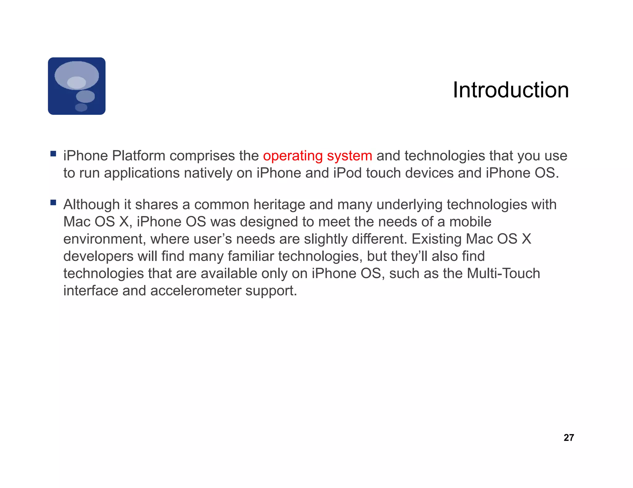 Introduction

iPhone Pl tf
iPh     Platform comprises th operating system and t h l i th t you use
                        i    the      ti     t      d technologies that
to run applications natively on iPhone and iPod touch devices and iPhone OS.

Although it shares a common heritage and many underlying technologies with
Mac OS X, iPhone OS was designed to meet the needs of a mobile
environment, where user’s needs are slightly different. Existing Mac OS X
developers will find many familiar technologies, but they’ll also find
technologies that are available only on iPhone OS such as the Multi-Touch
                                               OS,
interface and accelerometer support.




                                                                             27
 