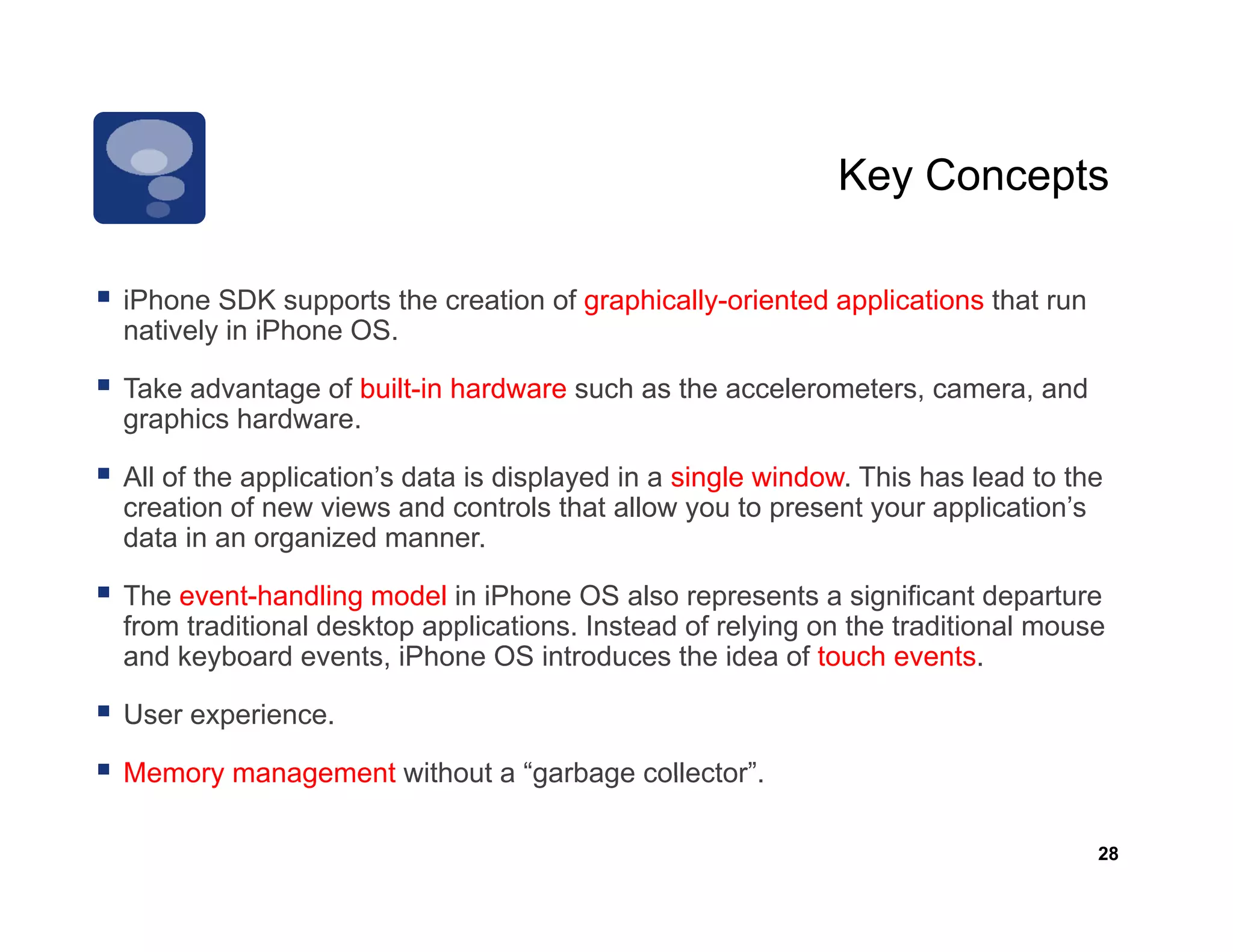 Key Concepts

iPhone SDK supports the creation of graphically oriented applications that run
                                    graphically-oriented
natively in iPhone OS.

Take advantage of built-in hardware such as the accelerometers, camera, and
graphics hardware
         hardware.

All of the application’s data is displayed in a single window. This has lead to the
creation of new views and controls that allow you to present your application’s
data in an organized manner
                       manner.

The event-handling model in iPhone OS also represents a significant departure
from traditional desktop applications. Instead of relying on the traditional mouse
and keyboard events iPhone OS introduces the idea of touch events
               events,                                           events.

User experience.

Memory management without a “garbage collector”.
                             garbage collector

                                                                                  28
 