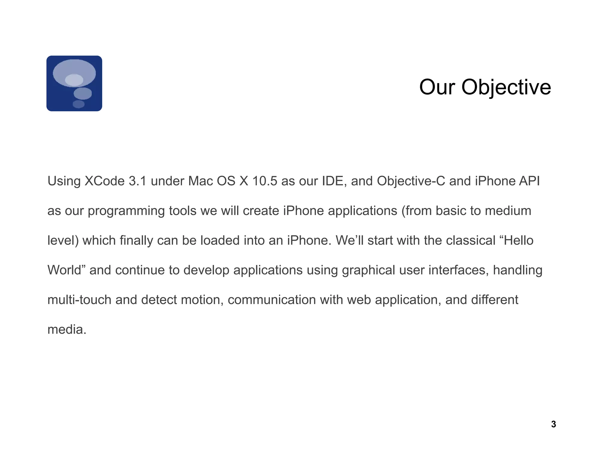 Our Objective



Using XCode 3.1 under Mac OS X 10.5 as our IDE, and Objective-C and iPhone API

as our programming t l we will create iPh
               i tools     ill     t iPhone applications (f
                                               li ti     (from b i t medium
                                                               basic to di

level) which finally can be loaded into an iPhone. We’ll start with the classical “Hello

World” d
W ld” and continue t d
             ti    to develop applications using graphical user i t f
                          l      li ti       i       hi l       interfaces, handling
                                                                            h dli

multi-touch and detect motion, communication with web application, and different

media.
  di




                                                                                           3
 