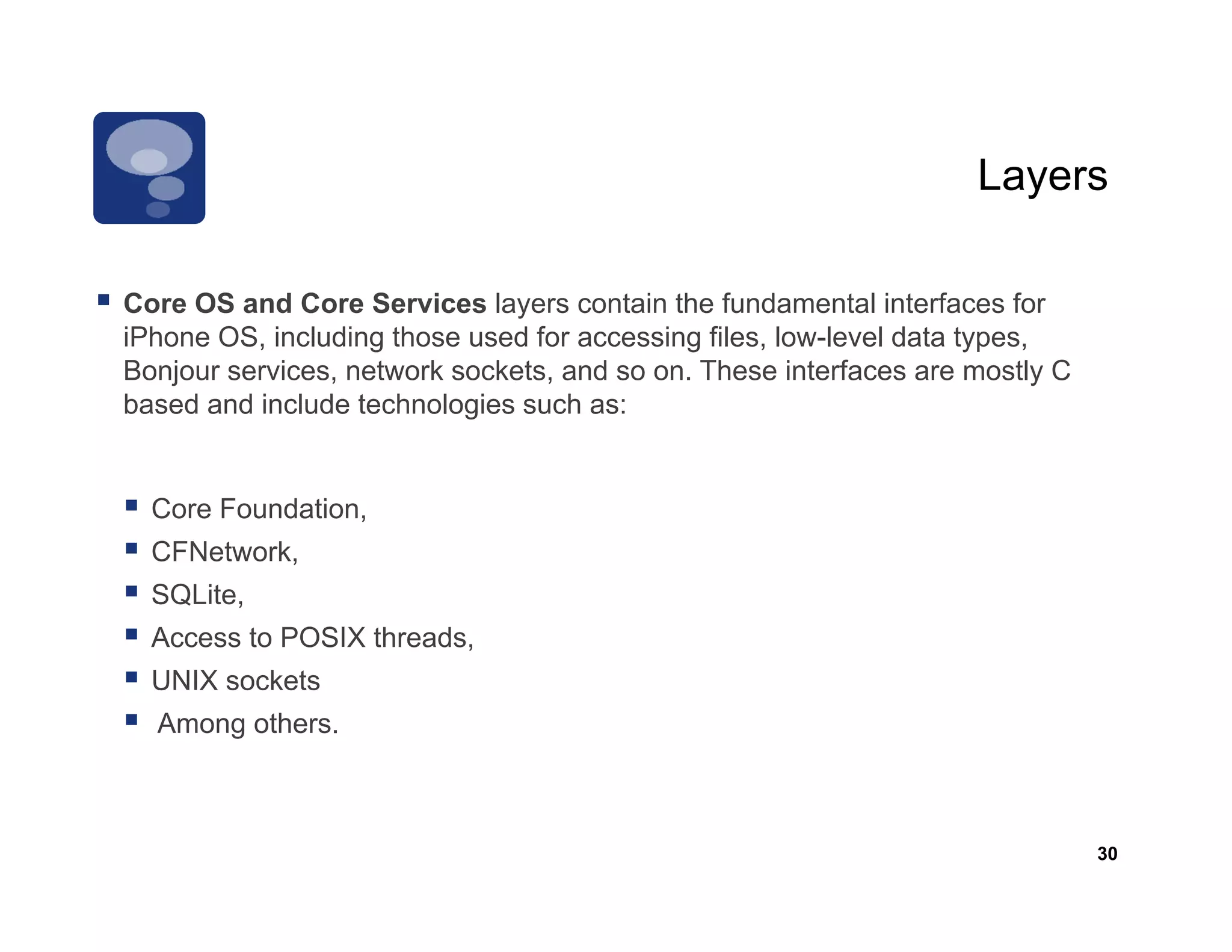 Layers

Core OS and Core Services l
C           dC      S   i    layers contain th f d
                                       t i the fundamental i t f
                                                           t l interfaces f
                                                                          for
iPhone OS, including those used for accessing files, low-level data types,
Bonjour services, network sockets, and so on. These interfaces are mostly C
based and include technologies such as:
                           g


  Core Foundation,
  CFNetwork,
  SQLite,
  Access to POSIX threads,
  UNIX sockets
  Among others.



                                                                                30
 