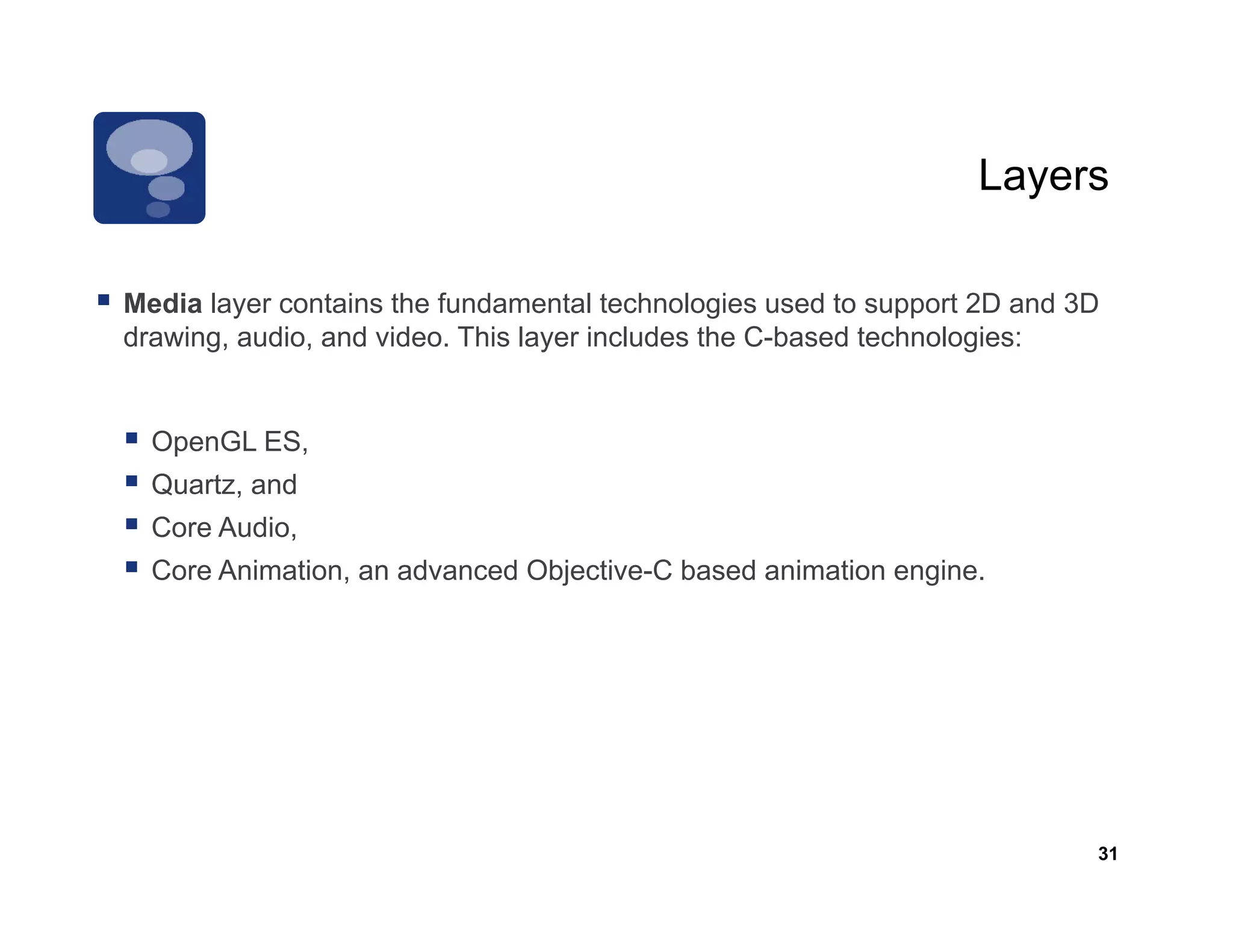 Layers

Media layer contains th f d
M di l          t i the fundamental t h l i used t support 2D and 3D
                                    t l technologies   d to       t      d
drawing, audio, and video. This layer includes the C-based technologies:


  OpenGL ES,
  Quartz, and
  Core Audio,
  Core Animation, an advanced Objective-C based animation engine.




                                                                         31
 