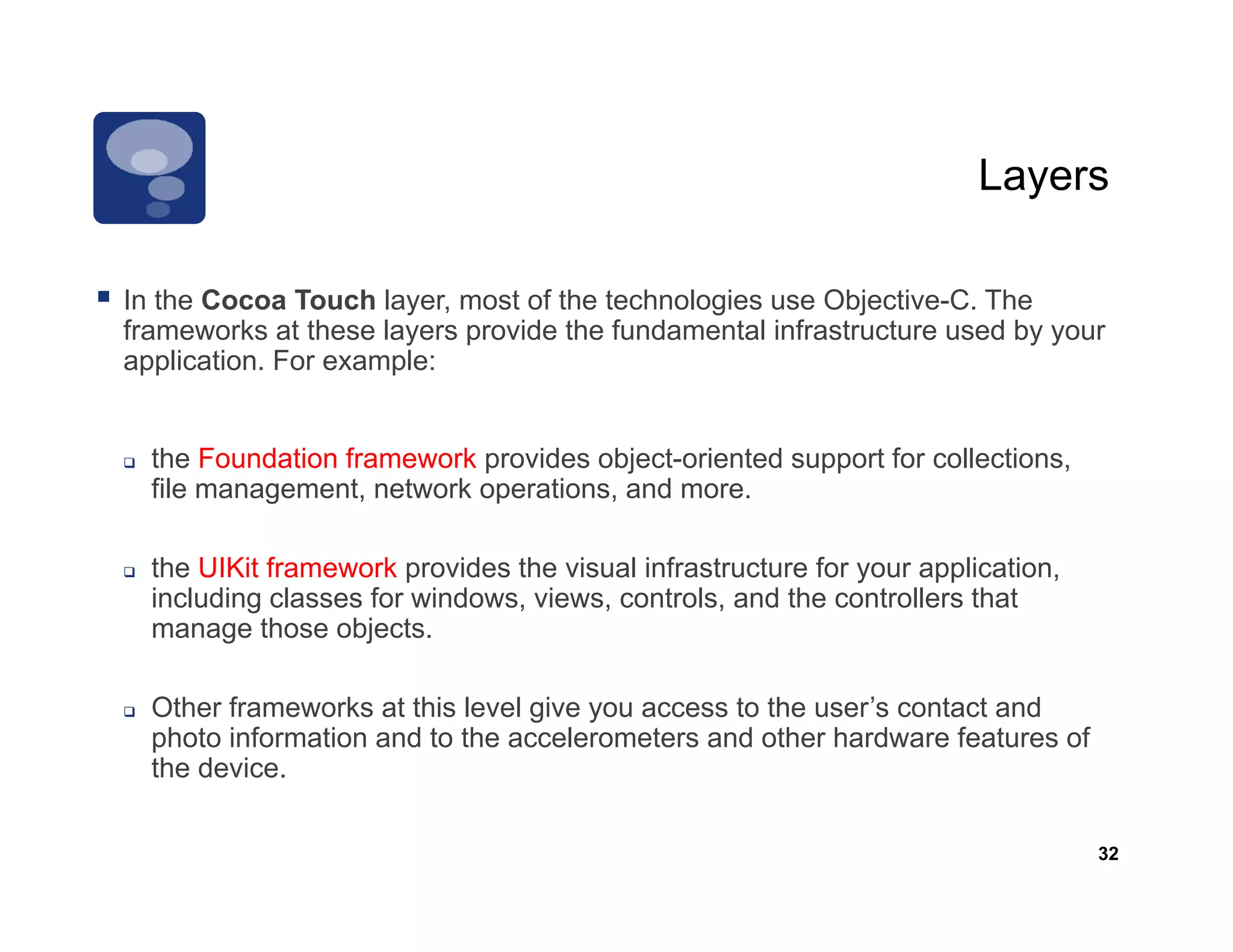 Layers

In the Cocoa Touch layer most of the technologies use Objective C The
                     layer,                             Objective-C.
frameworks at these layers provide the fundamental infrastructure used by your
application. For example:


  the Foundation framework provides object-oriented support for collections,
  file management, network operations, and more.

  the UIKit framework provides the visual infrastructure for your application,
  including classes for windows, views, controls, and the controllers that
  manage those objects.

  Other frameworks at this level give you access to the user’s contact and
  photo information and to the accelerometers and other hardware features of
  the device.

                                                                                 32
 