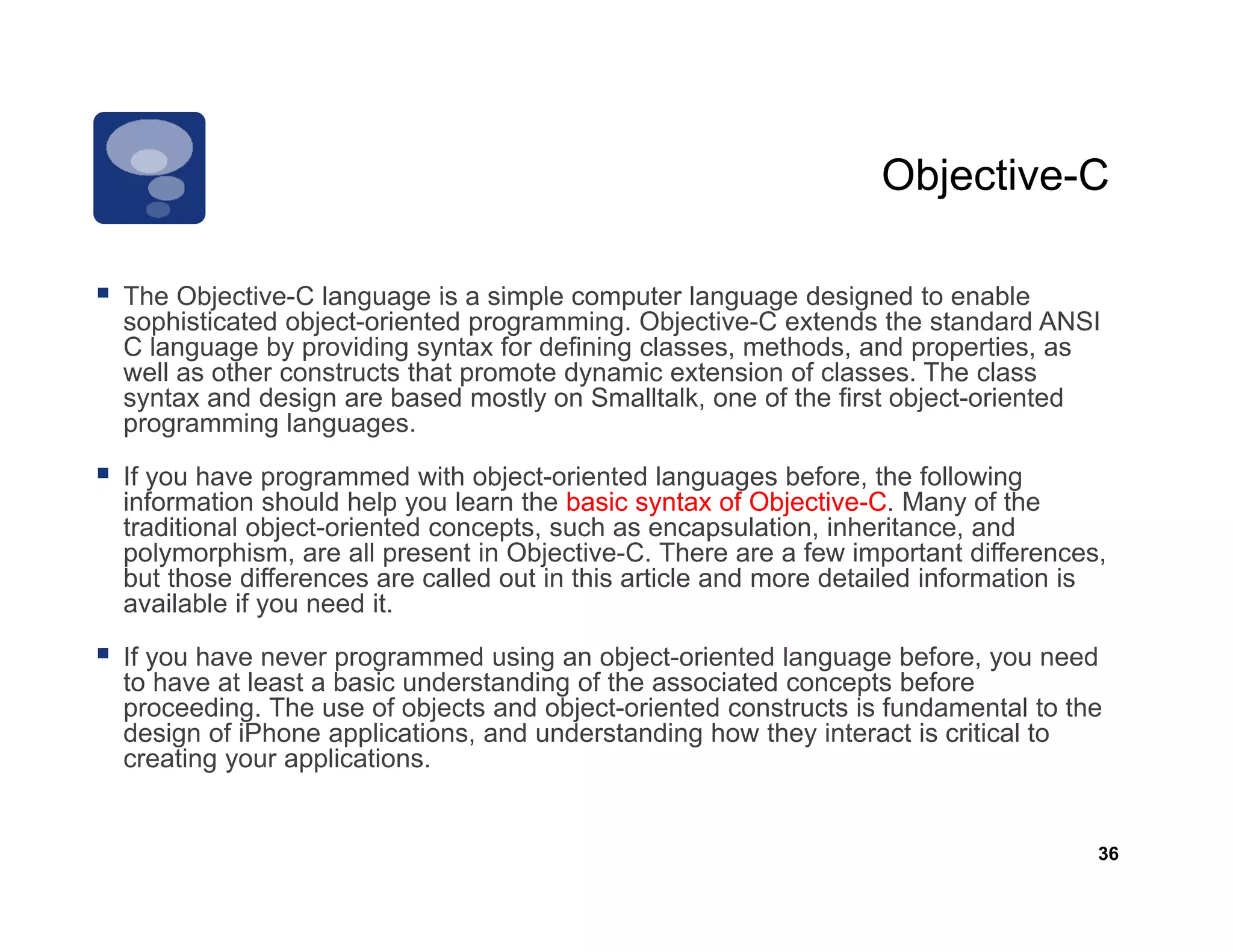Objective-C
                                                                 Objective C

The Objective-C language is a simple computer language designed to enable
     Objective C
sophisticated object-oriented programming. Objective-C extends the standard ANSI
C language by providing syntax for defining classes, methods, and properties, as
well as other constructs that promote dynamic extension of classes. The class
syntax and design are based mostly on Smalltalk, one of the first object-oriented
programming l
           i languages.

If you have programmed with object-oriented languages before, the following
information should help you learn the basic syntax of Objective-C. Many of the
traditional object-oriented concepts, such as encapsulation, inheritance, and
            object oriented
polymorphism, are all present in Objective-C. There are a few important differences,
but those differences are called out in this article and more detailed information is
available if you need it.

If you have never programmed using an object oriented language before you need
                                         object-oriented           before,
to have at least a basic understanding of the associated concepts before
proceeding. The use of objects and object-oriented constructs is fundamental to the
design of iPhone applications, and understanding how they interact is critical to
creating your applications.


                                                                                    36
 