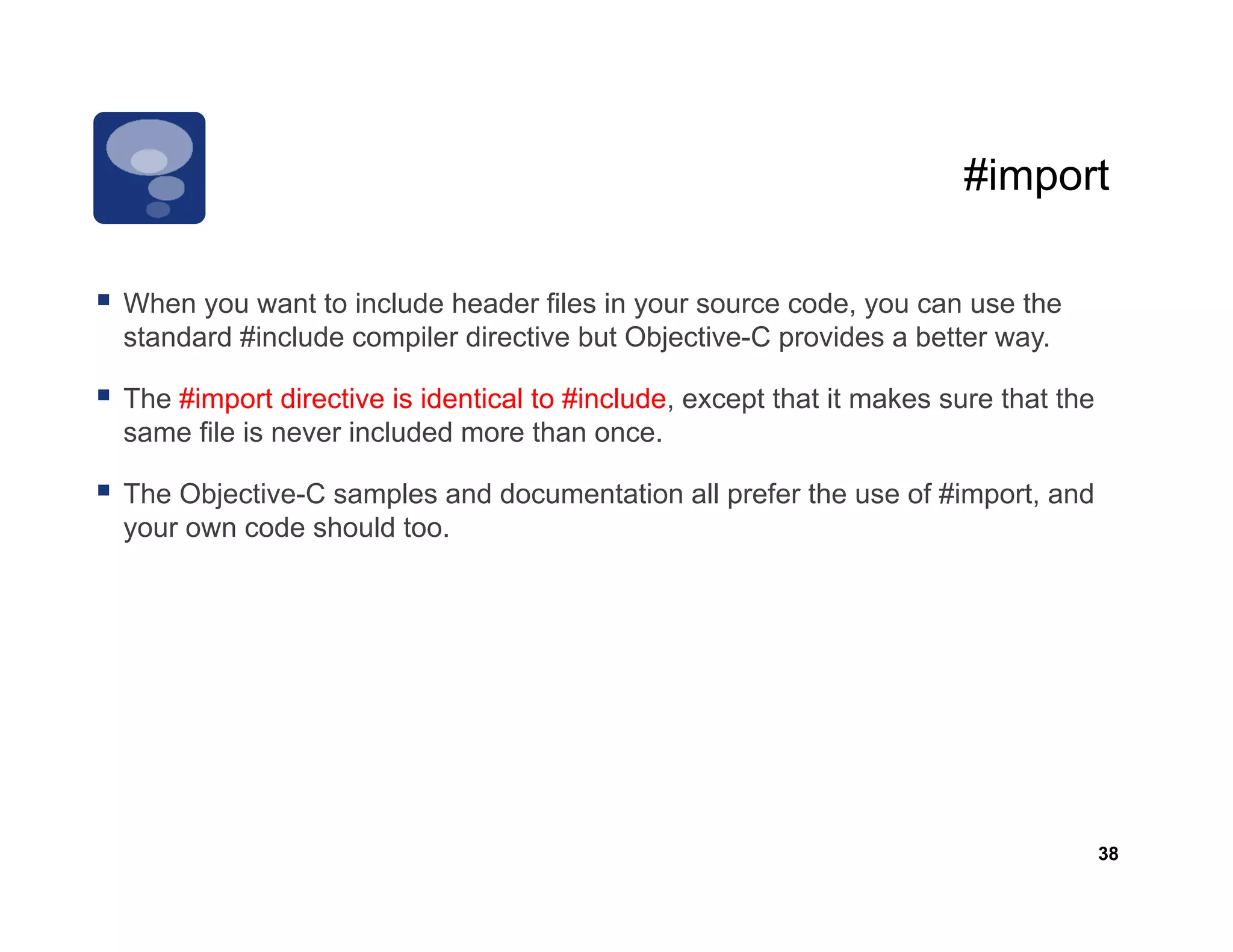 #import

When
Wh you want to include header fil i your source code, you can use th
               t t i l d h d files in                   d                the
standard #include compiler directive but Objective-C provides a better way.

The #import directive is identical to #include, except that it makes sure that the
same file is never included more than once.

The Objective-C samples and documentation all prefer the use of #import, and
your own code should too.




                                                                                     38
 