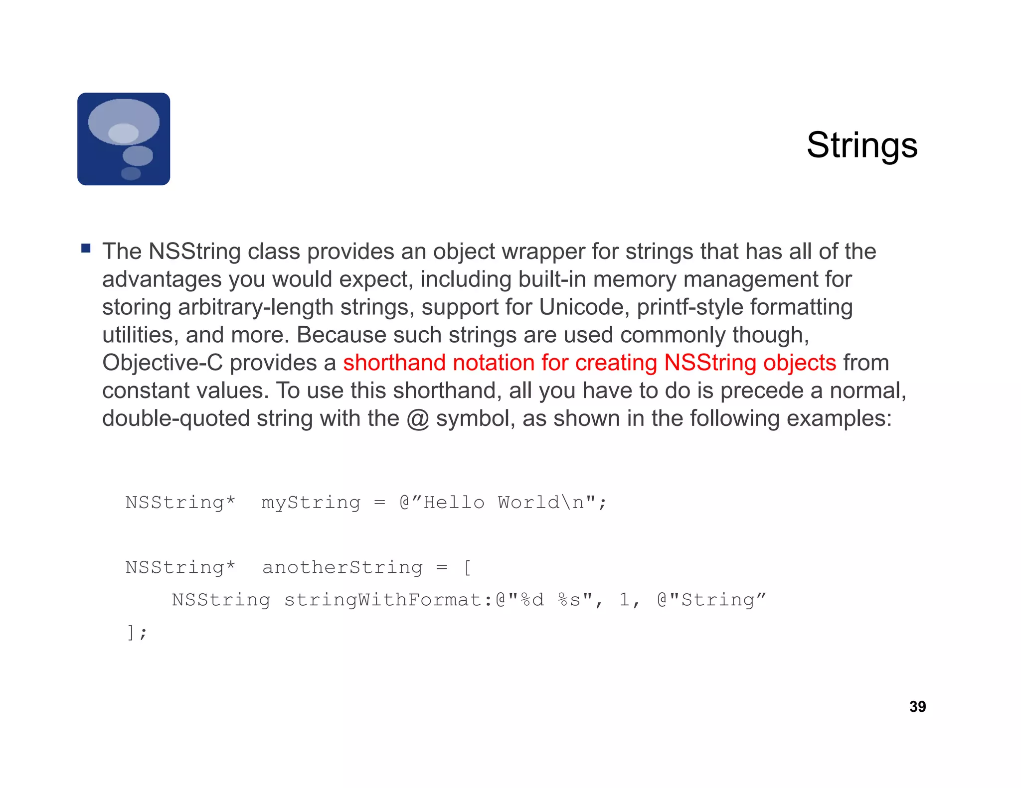 Strings

The NSSt i
Th NSString class provides an object wrapper f strings th t has all of th
                 l        id        bj t           for t i    that h     ll f the
advantages you would expect, including built-in memory management for
storing arbitrary-length strings, support for Unicode, printf-style formatting
utilities, and more. Because such strings are used commonly though,
         ,                              g                       y      g ,
Objective-C provides a shorthand notation for creating NSString objects from
constant values. To use this shorthand, all you have to do is precede a normal,
double-quoted string with the @ symbol, as shown in the following examples:


  NSString*     myString = @”Hello Worldn";


  NSString*     anotherString = [
       NSString stringWithFormat:@"%d %s", 1, @"String”
  ];


                                                                                    39
 