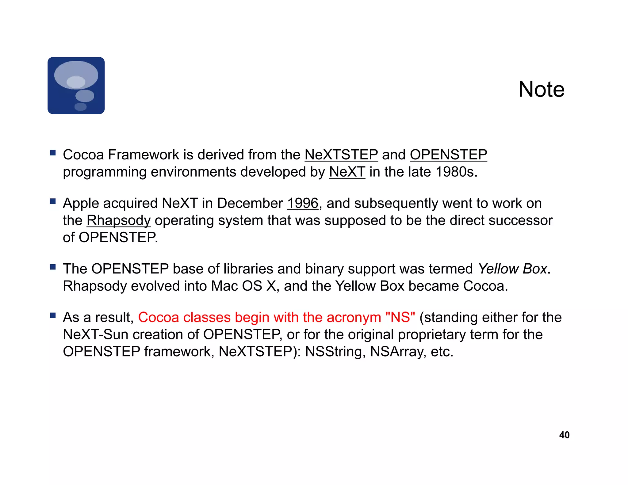 Note

Cocoa F
C     Framework i d i d f
               k is derived from th N XTSTEP and OPENSTEP
                                 the NeXTSTEP d
programming environments developed by NeXT in the late 1980s.

Apple acquired NeXT in December 1996, and subsequently went to work on
the Rhapsody operating system that was supposed to be the direct successor
of OPENSTEP.

The OPENSTEP base of libraries and binary support was termed Yellow Box.
Rhapsody evolved into Mac OS X, and the Yellow Box became Cocoa.

As a result, Cocoa classes begin with the acronym "NS" (standing either for the
NeXT-Sun
NeXT Sun creation of OPENSTEP or for the original proprietary term for the
                      OPENSTEP,
OPENSTEP framework, NeXTSTEP): NSString, NSArray, etc.




                                                                              40
 