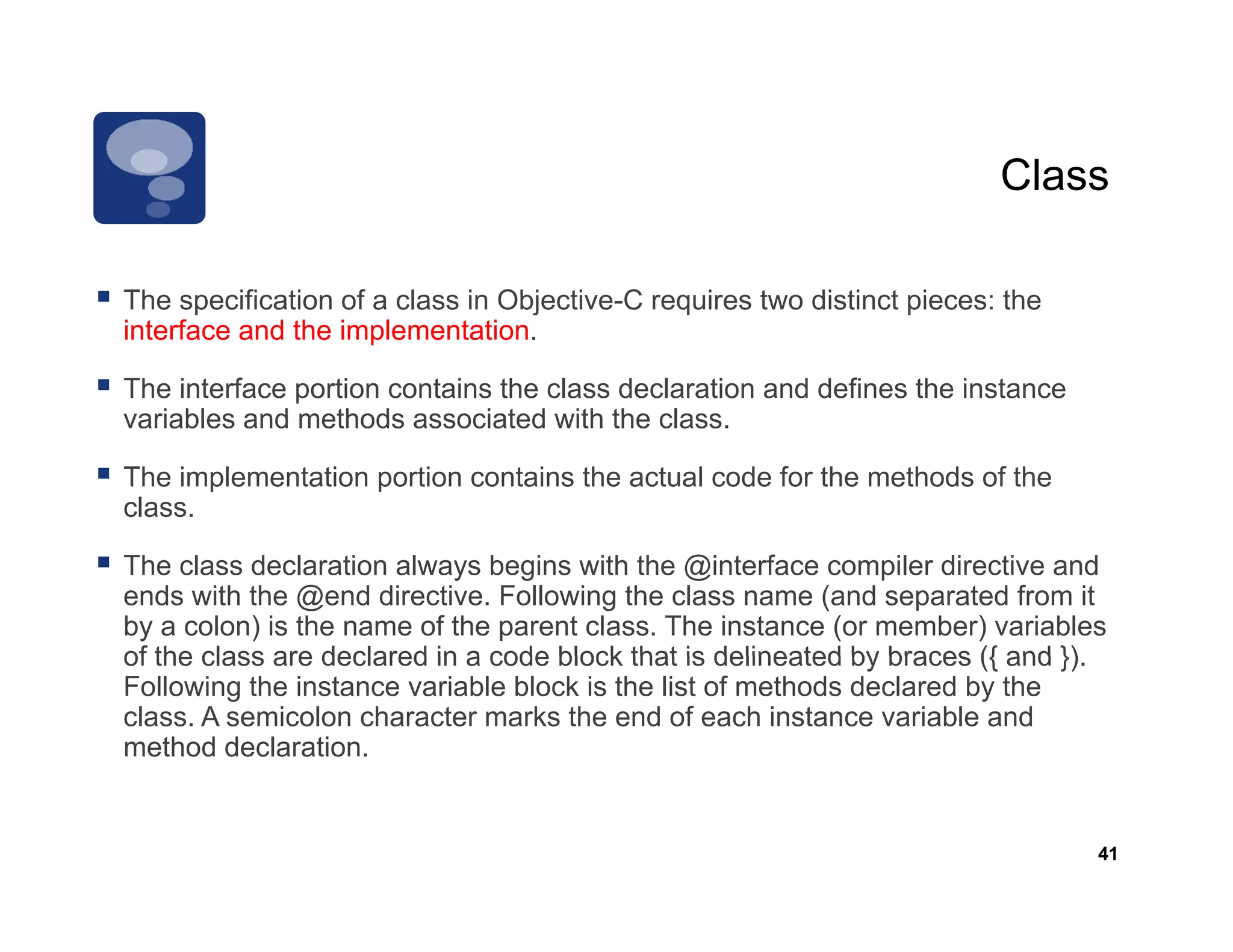 Class

The specification of a class in Objective C requires two distinct pieces: the
                                Objective-C
interface and the implementation.

The interface portion contains the class declaration and defines the instance
variables and methods associated with the class
                                            class.

The implementation portion contains the actual code for the methods of the
class.

The class declaration always begins with the @interface compiler directive and
ends with the @end directive. Following the class name (and separated from it
by a colon) is the name of the parent class. The instance (or member) variables
of the class are declared in a code block that is delineated by braces ({ and })
                                                                              }).
Following the instance variable block is the list of methods declared by the
class. A semicolon character marks the end of each instance variable and
method declaration.


                                                                                41
 