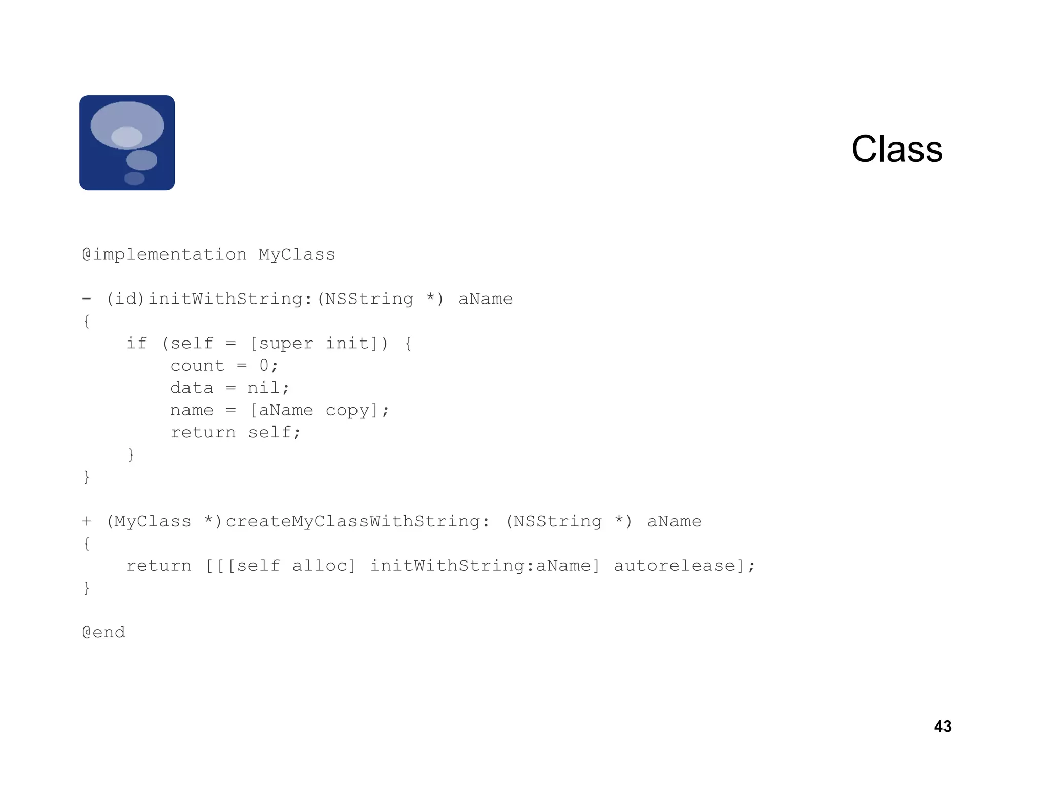 Class

@implementation MyClass

- (id)initWithString:(NSString *) aName
{
    if (self = [super init]) {
        count = 0;
        data = nil;
        name = [aName copy];
        return self;
    }
}

+ (MyClass *)createMyClassWithString: (NSString *) aName
{
    return [[[self alloc] initWithString:aName] autorelease];
}

@end




                                                                    43
 
