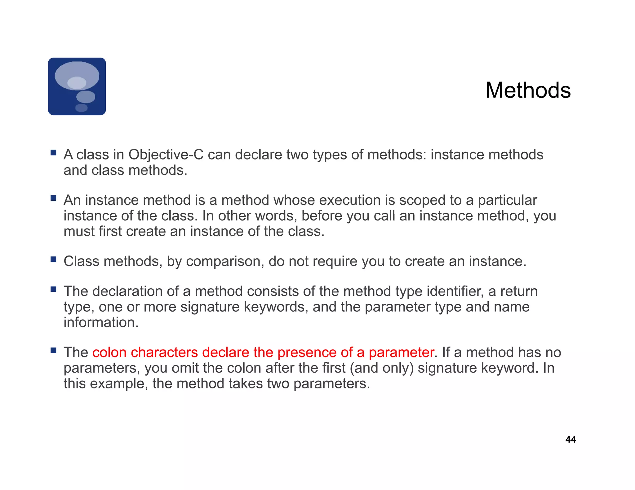 Methods

A class in Objective C can declare two types of methods: instance methods
           Objective-C
and class methods.

An instance method is a method whose execution is scoped to a particular
instance of the class In other words before you call an instance method you
                class.         words,                            method,
must first create an instance of the class.

Class methods, by comparison, do not require you to create an instance.

The declaration of a method consists of the method type identifier, a return
type, one or more signature keywords, and the parameter type and name
information.

The colon characters declare the presence of a parameter. If a method has no
parameters, you omit the colon after the first (and only) signature keyword. In
this example, the method takes two parameters.


                                                                                  44
 