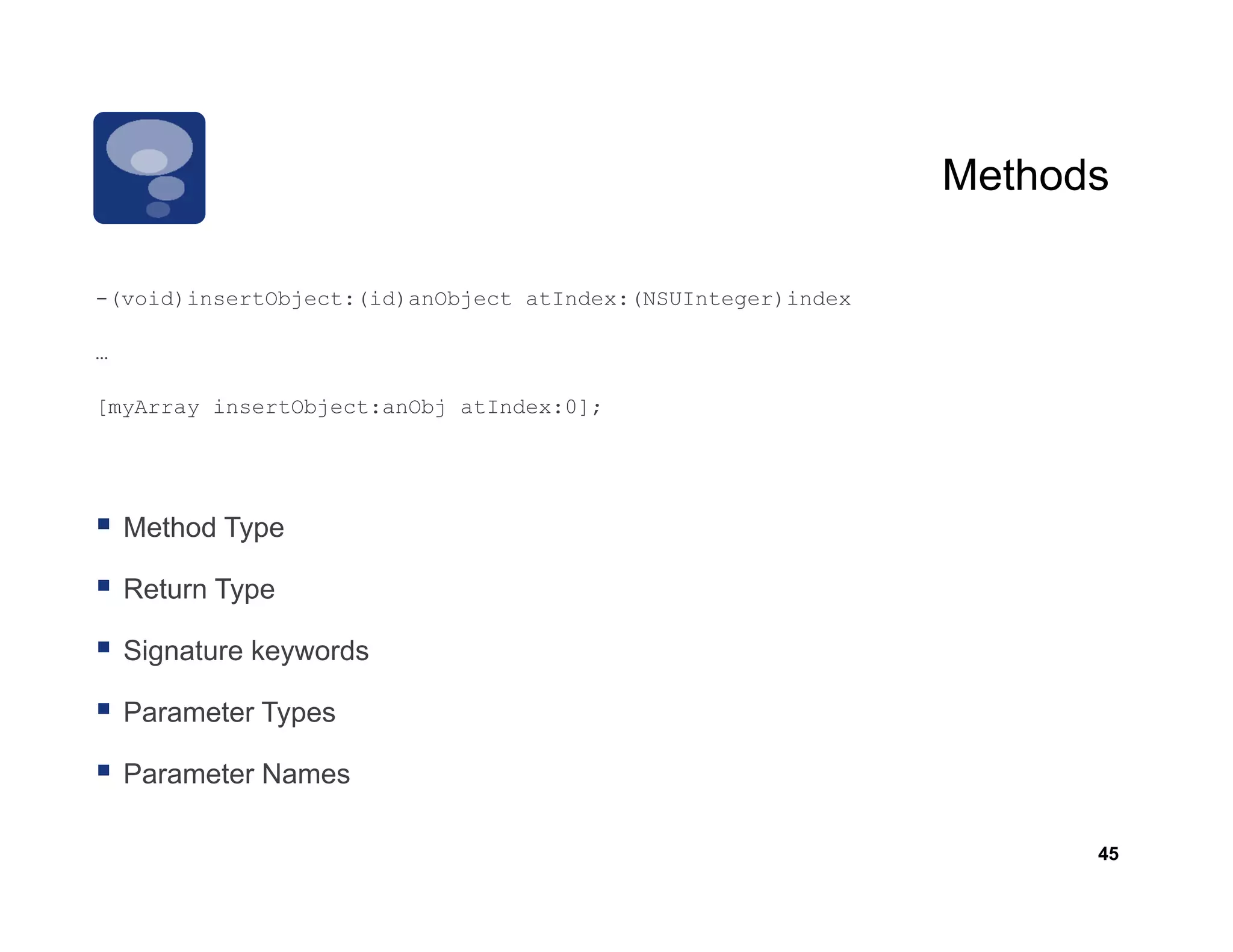 Methods

-(void)insertObject:(id)anObject atIndex:(NSUInteger)index
 (void)insertObject:(id)anObject

…

[ y
[myArray insertObject:anObj atIndex:0];
       y         j        j          ]




    Method Type

    Return Type

    Signature keywords

    Parameter Types

    Parameter Names

                                                                   45
 