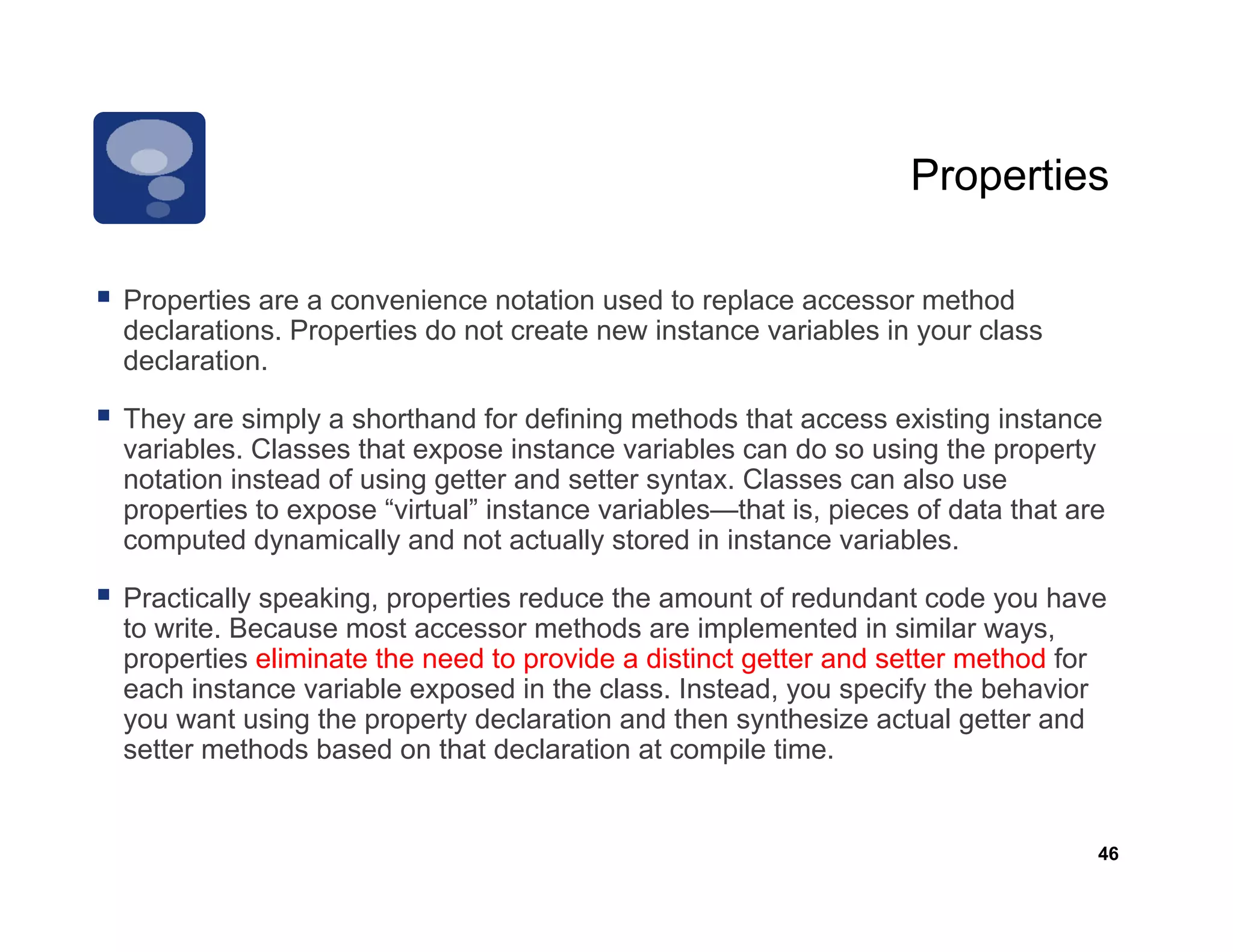 Properties

Properties are a convenience notation used to replace accessor method
declarations. Properties do not create new instance variables in your class
declaration.

They are simply a shorthand for defining methods that access existing instance
variables. Classes that expose instance variables can do so using the property
notation instead of using getter and setter syntax. Classes can also use
properties to expose “virtual” instance variables—that is, pieces of data that are
computed dynamically and not actually stored in instance variables.
                                                            variables

Practically speaking, properties reduce the amount of redundant code you have
to write. Because most accessor methods are implemented in similar ways,
properties eliminate the need to provide a distinct getter and setter method for
each instance variable exposed in the class. Instead, you specify the behavior
you want using the property declaration and then synthesize actual getter and
setter methods based on that declaration at compile time.


                                                                                 46
 