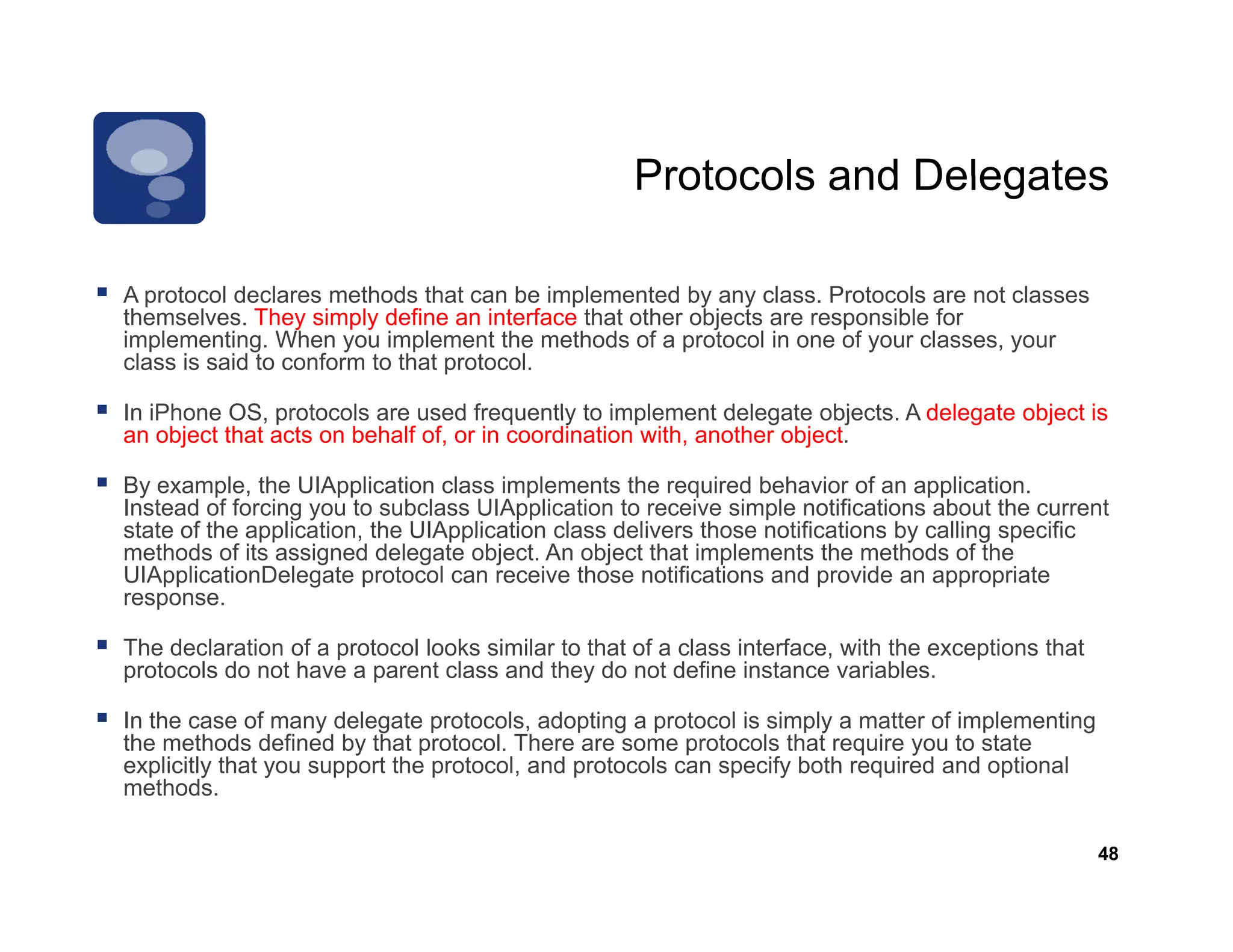 Protocols and Delegates

A protocol declares methods that can be implemented by any class Protocols are not classes
                                                              class.
themselves. They simply define an interface that other objects are responsible for
implementing. When you implement the methods of a protocol in one of your classes, your
class is said to conform to that protocol.

In iPhone OS protocols are used frequently to implement delegate objects A delegate object is
           OS,                                                         objects.
an object that acts on behalf of, or in coordination with, another object.

By example, the UIApplication class implements the required behavior of an application.
Instead of forcing you to subclass UIApplication to receive simple notifications about the current
state of the application, the UIApplication class delivers those notifications by calling specific
methods of its assigned delegate object. An object that implements the methods of the
UIApplicationDelegate protocol can receive those notifications and provide an appropriate
response.

The dec a a o o a p o oco looks s
   e declaration of protocol oo s similar to that o a c ass interface, with the e cep o s that
                                       a o a of class e ace,                  e exceptions a
protocols do not have a parent class and they do not define instance variables.

In the case of many delegate protocols, adopting a protocol is simply a matter of implementing
the methods defined by that protocol. There are some protocols that require you to state
explicitly that y support the p
   p     y      you pp        protocol, and p
                                      ,     protocols can specify both required and optional
                                                           p    y        q            p
methods.

                                                                                                 48
 