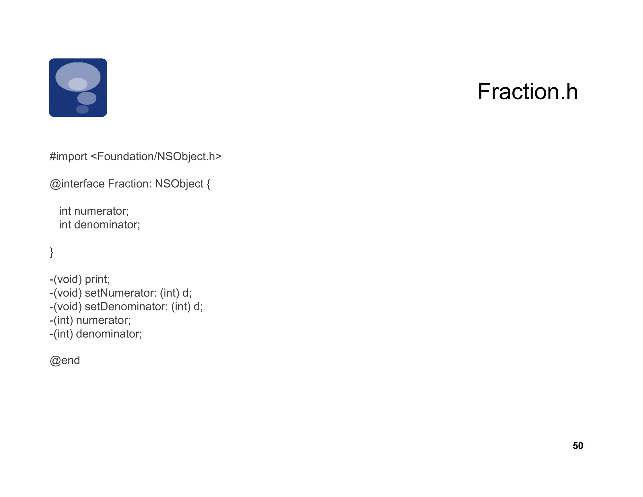 Fraction.h
                                   Fraction h

        <Foundation/NSObject.h>
#import <Foundation/NSObject h>

@interface Fraction: NSObject {

    int numerator;
    int denominator;

}

-(void) print;
-(void) setNumerator: (int) d;
-(void) setDenominator: (int) d;
-(int) numerator;
-(int) denominator;

@end




                                            50
 