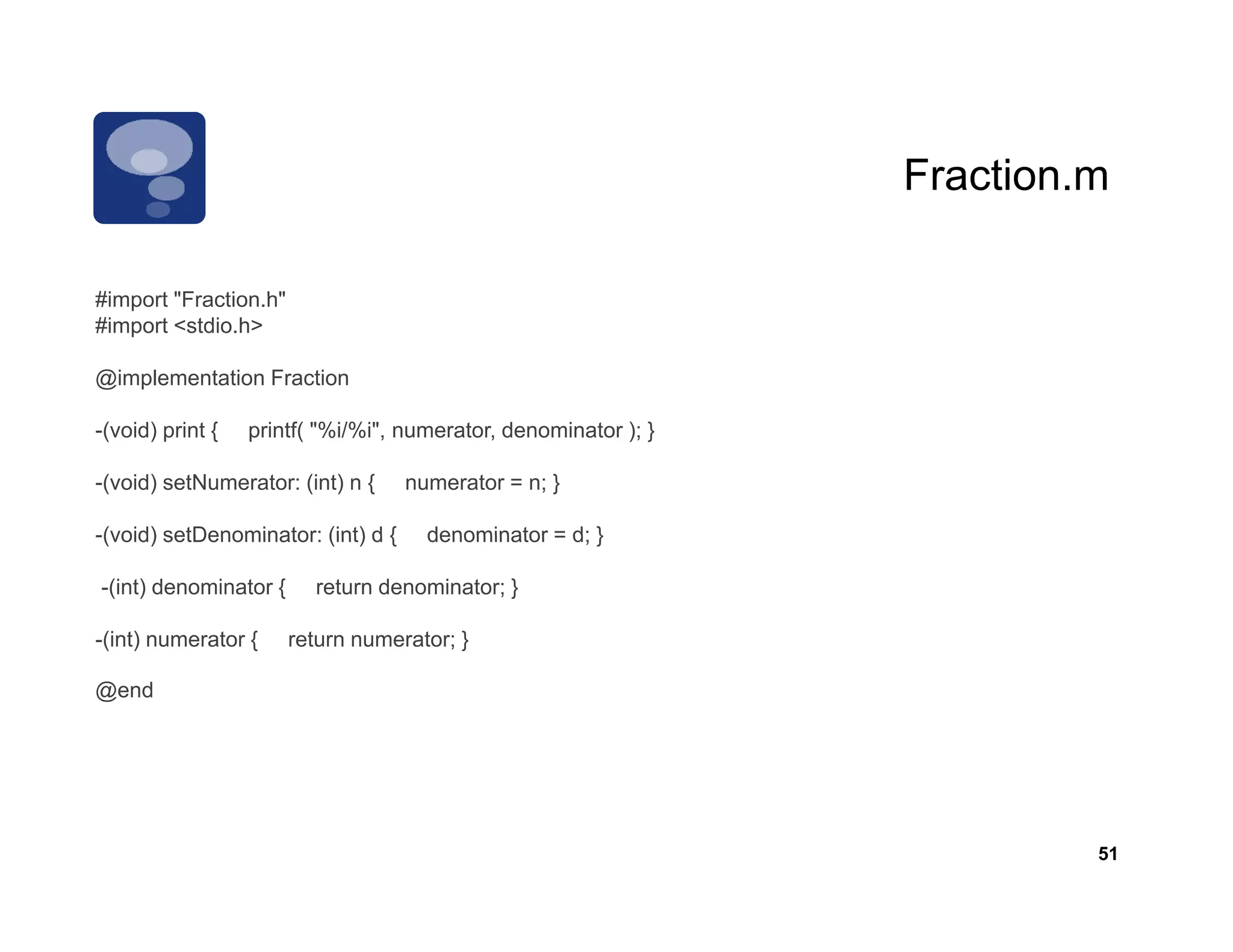 Fraction.m
                                                                 Fraction m

        "Fraction.h"
#import "Fraction h"
#import <stdio.h>

@implementation Fraction

-(void) print {   printf( "%i/%i", numerator, denominator ); }

-(void) setNumerator: (int) n {     numerator = n; }

-(void) setDenominator: (int) d {     denominator = d; }

-(int) denominator {     return denominator; }

-(int) numerator {     return numerator; }

@end




                                                                          51
 