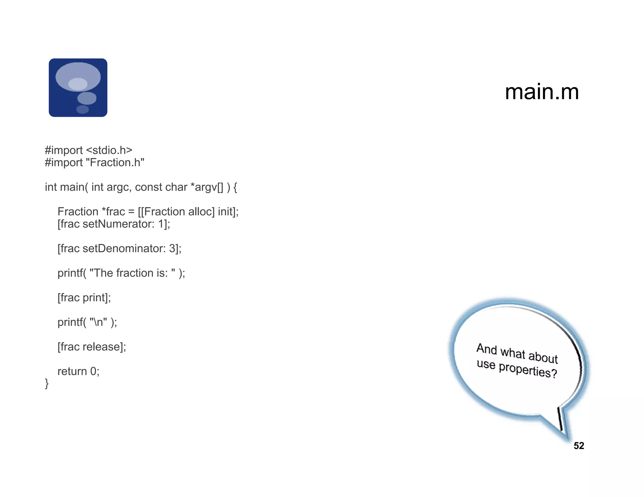main.m
                                                main m

   p
#import <stdio.h>
#import "Fraction.h"

int main( int argc, const char *argv[] ) {

    Fraction *frac = [[Fraction alloc] init];
                     [[              ]     ]
    [frac setNumerator: 1];

    [frac setDenominator: 3];

    printf( "The fraction is: " );

    [frac print];

    printf( "n" );

    [f      l    ]
    [frac release];

    return 0;
}




                                                     52
 