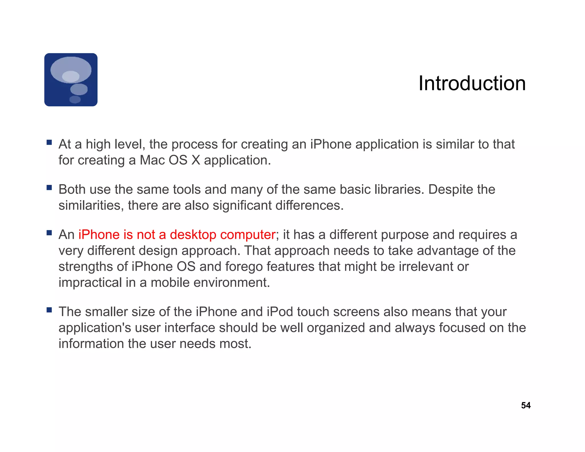 Introduction

At a high l
     hi h level, th process f creating an iPh
               l the        for    ti     iPhone application i similar t th t
                                                    li ti is i il to that
for creating a Mac OS X application.

Both use the same tools and many of the same basic libraries. Despite the
similarities, there are also significant differences.

An iPhone is not a desktop computer; it has a different purpose and requires a
very different design approach. That approach needs to take advantage of the
strengths of iPhone OS and forego features that might be irrelevant or
impractical in a mobile environment.

The smaller size of the iPhone and iPod touch screens also means that your
application's user interface should be well organized and always focused on the
information the user needs most.



                                                                                 54
 