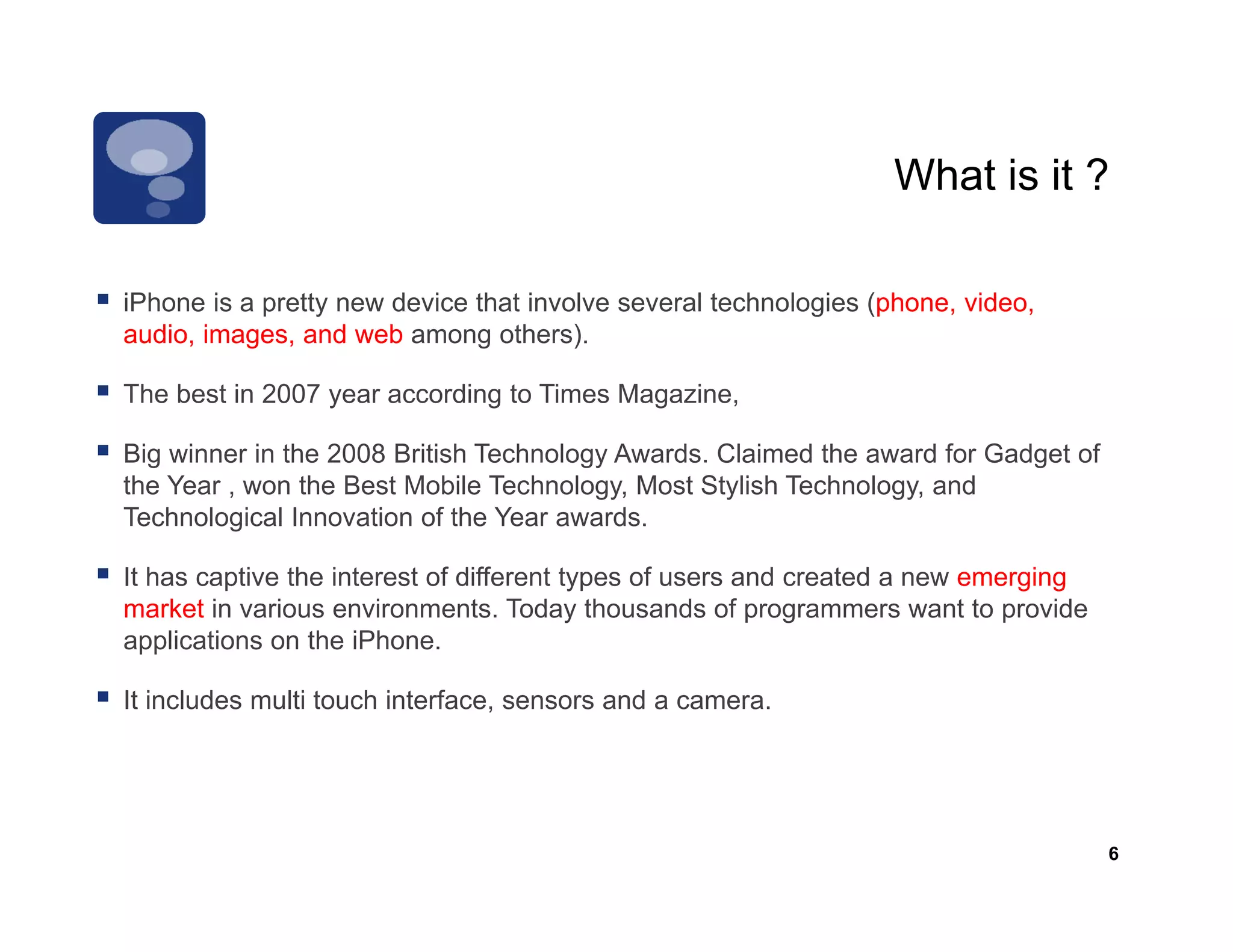 What is it ?

iPhone is a pretty new device that involve several t h l i ( h
iPh     i      tt      d i th t i      l         l technologies (phone, video,
                                                                         id
audio, images, and web among others).

The best in 2007 year according to Times Magazine,

Big winner in the 2008 British Technology Awards. Claimed the award for Gadget of
the Year , won the Best Mobile Technology, Most Stylish Technology, and
Technological Innovation of the Year awards.

It has captive the interest of different types of users and created a new emerging
market in various environments. Today thousands of programmers want to provide
applications on the iPhone.

It includes multi touch interface, sensors and a camera.




                                                                                     6
 